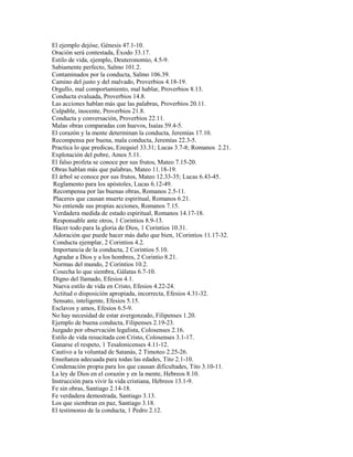 El ejemplo dejóse, Génesis 47.1-10.
Oración será contestada, Éxodo 33.17.
Estilo de vida, ejemplo, Deuteronomio, 4.5-9.
Sabiamente perfecto, Salmo 101.2.
Contaminados por la conducta, Salmo 106.39.
Camino del justo y del malvado, Proverbios 4.18-19.
Orgullo, mal comportamiento, mal hablar, Proverbios 8.13.
Conducta evaluada, Proverbios 14.8.
Las acciones hablan más que las palabras, Proverbios 20.11.
Culpable, inocente, Proverbios 21.8.
Conducta y conversación, Proverbios 22.11.
Malas obras comparadas con huevos, Isaías 59.4-5.
El corazón y la mente determinan la conducta, Jeremías 17.10.
Recompensa por buena, mala conducta, Jeremías 22.3-5.
Practica lo que predicas, Ezequiel 33.31; Lucas 3.7-8; Romanos 2.21.
Explotación del pobre, Amos 5.11.
El falso profeta se conoce por sus frutos, Mateo 7.15-20.
Obras hablan más que palabras, Mateo 11.18-19.
El árbol se conoce por sus frutos, Mateo 12.33-35; Lucas 6.43-45.
Reglamento para los apóstoles, Lucas 6.12-49.
Recompensa por las buenas obras, Romanos 2.5-11.
Placeres que causan muerte espiritual, Romanos 6.21.
No entiende sus propias acciones, Romanos 7.15.
Verdadera medida de estado espiritual, Romanos 14.17-18.
Responsable ante otros, 1 Corintios 8.9-13.
Hacer todo para la gloria de Dios, 1 Corintios 10.31.
Adoración que puede hacer más daño que bien, 1Corintios 11.17-32.
Conducta ejemplar, 2 Corintios 4.2.
Importancia de la conducta, 2 Corintios 5.10.
Agradar a Dios y a los hombres, 2 Corintio 8.21.
Normas del mundo, 2 Corintios 10.2.
Cosecha lo que siembra, Gálatas 6.7-10.
Digno del llamado, Efesios 4.1.
Nueva estilo de vida en Cristo, Efesios 4.22-24.
Actitud o disposición apropiada, incorrecta, Efesios 4.31-32.
Sensato, inteligente, Efesios 5.15.
Esclavos y amos, Efesios 6.5-9.
No hay necesidad de estar avergonzado, Filipenses 1.20.
Ejemplo de buena conducta, Filipenses 2.19-23.
Juzgado por observación legalista, Colosenses 2.16.
Estilo de vida resucitada con Cristo, Colosenses 3.1-17.
Ganarse el respeto, 1 Tesalonicenses 4.11-12.
Cautivo a la voluntad de Satanás, 2 Timoteo 2.25-26.
Enseñanza adecuada para todas las edades, Tito 2.1-10.
Condenación propia para los que causan dificultades, Tito 3.10-11.
La ley de Dios en el corazón y en la mente, Hebreos 8.10.
Instrucción para vivir la vida cristiana, Hebreos 13.1-9.
Fe sin obras, Santiago 2.14-18.
Fe verdadera demostrada, Santiago 3.13.
Los que siembran en paz, Santiago 3.18.
El testimonio de la conducta, 1 Pedro 2.12.
 