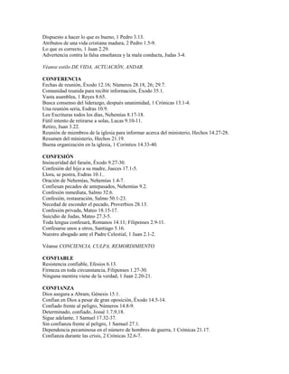 Dispuesto a hacer lo que es bueno, 1 Pedro 3.13.
Atributos de una vida cristiana madura, 2 Pedro 1.5-9.
Lo que es correcto, 1 Juan 2.29.
Advertencia contra la falsa enseñanza y la mala conducta, Judas 3-4.
Véanse estilo DE VIDA, ACTUACIÓN, ANDAR.
CONFERENCIA
Fechas de reunión, Éxodo 12.16; Números 28.18, 26; 29.7.
Comunidad reunida para recibir información, Éxodo 35.1.
Vasta asamblea, 1 Reyes 8.65.
Busca consenso del liderazgo, después unanimidad, 1 Crónicas 13.1-4.
Una reunión seria, Esdras 10.9.
Lee Escrituras todos los días, Nehemías 8.17-18.
Fútil intento de retirarse a solas, Lucas 9.10-11.
Retiro, Juan 3.22.
Reunión de miembros de la iglesia para informar acerca del ministerio, Hechos 14.27-28.
Resumen del ministerio, Hechos 21.19.
Buena organización en la iglesia, 1 Corintios 14.33-40.
CONFESIÓN
Insinceridad del faraón, Éxodo 9.27-30.
Confesión del hijo a su madre, Jueces 17.1-5.
Llora, se postra, Esdras 10.1..
Oración de Nehemías, Nehemías 1.4-7.
Confiesan pecados de antepasados, Nehemías 9.2.
Confesión inmediata, Salmo 32.6.
Confesión, restauración, Salmo 50.1-23.
Necedad de esconder el pecado, Proverbios 28.13.
Confesión privada, Mateo 18.15-17.
Suicidio de Judas, Mateo 27.3-5.
Toda lengua confesará, Romanos 14.11; Filipenses 2.9-11.
Confesarse unos a otros, Santiago 5.16.
Nuestro abogado ante el Padre Celestial, 1 Juan 2.1-2.
Véanse CONCIENCIA, CULPA, REMORDIMIENTO.
CONFIABLE
Resistencia confiable, Efesios 6.13.
Firmeza en toda circunstancia, Filipenses 1.27-30.
Ninguna mentira viene de la verdad, 1 Juan 2.20-21.
CONFIANZA
Dios asegura a Abram, Génesis 15.1.
Confían en Dios a pesar de gran oposición, Éxodo 14.5-14.
Confiado frente al peligro, Números 14.8-9.
Determinado, confiado, Josué 1.7,9,18.
Sigue adelante, 1 Samuel 17.32-37.
Sin confianza frente al peligro, 1 Samuel 27.1.
Dependencia pecaminosa en el número de hombres de guerra, 1 Crónicas 21.17.
Confianza durante las crisis, 2 Crónicas 32.6-7.
 