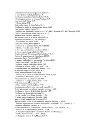Enfrentar con confianza la oposición, Salmo 3.6.
El amor de Dios no falla, Salmo 13.5-6.
Confianza para enfrentar desafío, Salmo 18.29.
¿Confianza en carros o en el Señor?, Salmo 20.7.
Líder espiritual, Salmo 21.7.
Fe firme, Salmo 27.1.
Todo en las manos de Dios, Salmo 31.15.
Confianza en medio de los problemas, Salmo 34.19.
Estar quietos, esperar, Salmo 37.7.
Confianza mal depositada, Salmo 44.6; 49.6-7; 146.3; Jeremías 17.5; 48.7; Ezequiel 33.13.
Espíritu recto, corazón limpio, Salmo 51.10; 57.7.
Amor de Dios, fortaleza, Salmo 62.11-12.
Sin temor ni de día ni de noche, Salmo 91.4-6.
Seguro de que el Señor es Dios, Salmo 100.3.
Corazón firme, sin temor, Salmo 112.8.
Temor del hombre, Salmo 118.6-9.
Confianza en la ayuda del Señor, Salmo 119.81.
Fe de niño pequeño, Salmo 131.2.
El Dios que contesta oraciones, Salmo 138.1-3.
El Señor, seguro refugio, Salmo 9.9-10.
Oración pidiendo dirección, confianza, Salmo 143.10.
Certeza de las promesas de Dios, Salmo 145.13.
Mensajero digno, Proverbios 25.13.
El temor a los hombres es una trampa, Proverbios 29.25.
Fortaleza, dignidad, Proverbios 31.25.
Confianza vana en los hombres, Isaías 2.22.
En tiempo de peligro, Isaías 7.4; Lucas 7.1-10.
Peligro del temor mal depositado, Isaías 8.12-14.
Se mantiene en perfecta paz, Isaías 26.3.
Piedra probada de Sión, Isaías 28.16.
Confianza en el Señor, no en los hombres, Isaías 36.4-10.
Uso dramático del silencio, Isaías 36.13-21.
No cuestionemos al Alfarero, Isaías 45.9.
Confianza en su propia maldad, Isaías 47.10.
Todo en manos de Dios, Isaías 49.4.
Certeza oración contestada, Isaías 49.8.
Caminar con confianza en la oscuridad, Isaías 50.10.
Temor y renuencia a proclamar mensaje, Jeremías 1.6-10.
Confianza en tiempos de dificultad, Jeremías 1.17.
Confianza mal depositada, Jeremías 7.8.
Los que confían en el Señor, Jeremías 17.7-8.
El Señor, guerrero poderoso, Jeremías 20.11.
Nada es difícil para el Señor, Jeremías 32.17.
Agradecimiento a Dios en circunstancias adversas, Jeremías 33.10-11.
Lugar más seguro durante peligro o persecución, Jeremías 42.1-22; Ezequiel 34.25.
Estandarte levantado, Jeremías 50.2.
Misericordias nuevas cada mañana, Lamentaciones 3.22-26; Sofonías 3.5.
Confianza en el homo de fuego, Daniel 3.16-18.
Las montañas se derrumban, los caminos de Dios no, Habacuc 3.6.
Creer las Buenas Nuevas, Marcos 1.14-15.
Los discípulos carecen de fe, Marcos 4.36-41.
 