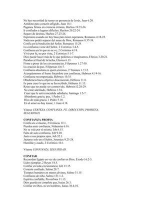 No hay necesidad de temer en presencia de Jesús, Juan 6.20.
Antídoto para corazón afligido, Juan 14.1.
Paganos firmes en creencia errónea, Hechos 19.35-36.
Ir confiados a lugares difíciles, Hechos 20.22-24.
Seguro de destino, Hechos 27.23-24.
Esperanza cuando no hay base para tener esperanza, Romanos 4.18-22.
Nada nos podrá separar del amor de Dios, Romanos 8.37-39.
Confía en la bendición del Señor, Romanos 15.29.
La confianza viene del Señor, 2 Corintios 3.4-5.
Confianza en lo que no se ve, 2 Corintios 4.18.
Vivir por fe, no por vista, 2 Corintios 5.1-7.
Dios puede hacer más de lo que pedimos o imaginamos, Efesios 3.20-21.
Parados al final de la lucha, Efesios 6.13.
Firme a pesar de las circunstancias, Filipenses 1.27-30.
La oración da paz, Filipenses 4.6-7.
Confianza absoluta en quien creemos, 2 Timoteo 1.7,12.
Acerquémonos al Sumo Sacerdote con confianza, Hebreos 4.14-16.
Confianza recompensada, Hebreos 10.35.
Obediencia hacia objetivo desconocido, Hebreos 11.8.
Fe para creer lo que no se ha recibido, Hebreos 11.13.
Reino que no puede ser conmovido, Hebreos12.28-29.
No estar alarmado, Hebreos 13.6.
Creer que le será concedida sabiduría, Santiago 1.5-7.
Abundante gracia, paz, 1 Pedro 1.2.
Dios de toda gracia, 1 Pedro 5.10.
En el amor no hay temor, 1 Juan 4.18.
Véanse CERTEZA, CONFIANZA, FE, DIRECCIÓN, PROMESA,
SEGURIDAD.
CONFIANZA PROPIA
Confía en sí mismo, 2 Crónicas 12.1.
Pierden auto confianza, Nehemías 6.16.
No se vale por sí mismo, Job 6.13.
Falta de auto confianza, Job 9.20.
Justo a sus propios ojos, Job 32.1.
Jactarse solo en el Señor, Jeremías 9.23-24.
Humilde y osado, 2 Corintios 10.1.
Véanse CONFIANZA, SEGURIDAD.
CONFIAR
Recuerdan Egipto en vez de confiar en Dios, Éxodo 16.2-3.
Líder ejemplar, 2 Reyes 18.5.
Confiar en toda circunstancia, Job 13.15.
Corazón confiado, Salmo 28.7.
Tiempos humanos en manos divinas, Salmo 31.15.
Confianza de niño, Salmo 131.1-2.
Espíritu confiable, Proverbios 11.13.
Dios guarda en completa paz, Isaías 26.3.
Confiar en Dios, no en hombres, Isaías 36.4-10.
 