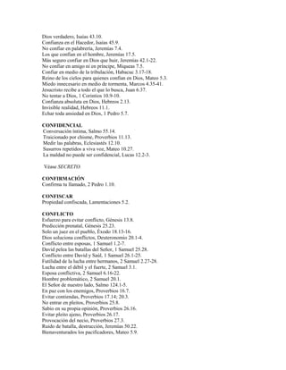 Dios verdadero, Isaías 43.10.
Confianza en el Hacedor, Isaías 45.9.
No confiar en palabrería, Jeremías 7.4.
Los que confían en el hombre, Jeremías 17.5.
Más seguro confiar en Dios que huir, Jeremías 42.1-22.
No confiar en amigo ni en príncipe, Miqueas 7.5.
Confiar en medio de la tribulación, Habacuc 3.17-18.
Reino de los cielos para quienes confían en Dios, Mateo 5.3.
Miedo innecesario en medio de tormenta, Marcos 4.35-41.
Jesucristo recibe a todo el que lo busca, Juan 6.37.
No tentar a Dios, 1 Corintios 10.9-10.
Confianza absoluta en Dios, Hebreos 2.13.
Invisible realidad, Hebreos 11.1.
Echar toda ansiedad en Dios, 1 Pedro 5.7.
CONFIDENCIAL
Conversación íntima, Salmo 55.14.
Traicionado por chisme, Proverbios 11.13.
Medir las palabras, Eclesiastés 12.10.
Susurros repetidos a viva voz, Mateo 10.27.
La maldad no puede ser confidencial, Lucas 12.2-3.
Véase SECRETO.
CONFIRMACIÓN
Confirma tu llamado, 2 Pedro 1.10.
CONFISCAR
Propiedad confiscada, Lamentaciones 5.2.
CONFLICTO
Esfuerzo para evitar conflicto, Génesis 13.8.
Predicción prenatal, Génesis 25.23.
Solo un juez en el pueblo, Éxodo 18.13-16.
Dios soluciona conflictos, Deuteronomio 20.1-4.
Conflicto entre esposas, 1 Samuel 1.2-7.
David pelea las batallas del Señor, 1 Samuel 25.28.
Conflicto entre David y Saúl, 1 Samuel 26.1-25.
Futilidad de la lucha entre hermanos, 2 Samuel 2.27-28.
Lucha entre el débil y el fuerte, 2 Samuel 3.1.
Esposa conflictiva, 2 Samuel 6.16-22.
Hombre problemático, 2 Samuel 20.1.
El Señor de nuestro lado, Salmo 124.1-5.
En paz con los enemigos, Proverbios 16.7.
Evitar contiendas, Proverbios 17.14; 20.3.
No entrar en pleitos, Proverbios 25.8.
Sabio en su propia opinión, Proverbios 26.16.
Evitar pleito ajeno, Proverbios 26.17.
Provocación del necio, Proverbios 27.3.
Ruido de batalla, destrucción, Jeremías 50.22.
Bienaventurados los pacificadores, Mateo 5.9.
 