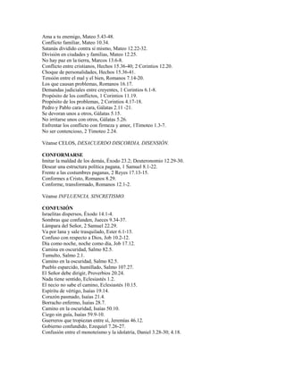 Ama a tu enemigo, Mateo 5.43-48.
Conflicto familiar, Mateo 10.34.
Satanás dividido contra sí mismo, Mateo 12.22-32.
División en ciudades y familias, Mateo 12.25.
No hay paz en la tierra, Marcos 13.6-8.
Conflicto entre cristianos, Hechos 15.36-40; 2 Corintios 12.20.
Choque de personalidades, Hechos 15.36-41.
Tensión entre el mal y el bien, Romanos 7.14-20.
Los que causan problemas, Romanos 16.17.
Demandas judiciales entre creyentes, 1 Corintios 6.1-8.
Propósito de los conflictos, 1 Corintios 11.19.
Propósito de los problemas, 2 Corintios 4.17-18.
Pedro y Pablo cara a cara, Gálatas 2.11 -21.
Se devoran unos a otros, Gálatas 5.15.
No irritarse unos con otros, Gálatas 5.26.
Enfrentar los conflicto con firmeza y amor, 1Timoteo 1.3-7.
No ser contencioso, 2 Timoteo 2.24.
Véanse CELOS, DESACUERDO DISCORDIA, DISENSIÓN.
CONFORMARSE
Imitar la maldad de los demás, Éxodo 23.2; Deuteronomio 12.29-30.
Desear una estructura política pagana, 1 Samuel 8.1-22.
Frente a las costumbres paganas, 2 Reyes 17.13-15.
Conformes a Cristo, Romanos 8.29.
Conforme, transformado, Romanos 12.1-2.
Véanse INFLUENCIA, SINCRETISMO.
CONFUSIÓN
Israelitas dispersos, Éxodo 14.1-4.
Sombras que confunden, Jueces 9.34-37.
Lámpara del Señor, 2 Samuel 22.29.
Va por lana y sale trasquilado, Ester 6.1-13.
Confuso con respecto a Dios, Job 10.2-12.
Día como noche, noche como día, Job 17.12.
Camina en oscuridad, Salmo 82.5.
Tumulto, Salmo 2.1.
Camino en la oscuridad, Salmo 82.5.
Pueblo esparcido, humillado, Salmo 107.27.
El Señor debe dirigir, Proverbios 20.24.
Nada tiene sentido, Eclesiastés 1.2.
El necio no sabe el camino, Eclesiastés 10.15.
Espíritu de vértigo, Isaías 19.14.
Corazón pasmado, Isaías 21.4.
Borracho enfermo, Isaías 28.7.
Camino en la oscuridad, Isaías 50.10.
Ciego sin guía, Isaías 59.9-10.
Guerreros que tropiezan entre sí, Jeremías 46.12.
Gobierno confundido, Ezequiel 7.26-27.
Confusión entre el monoteísmo y la idolatría, Daniel 3.28-30; 4.18.
 