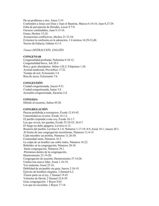De un problema a otro, Amos 5.19.
Confunden a Jesús con Elias y Juan el Bautista, Marcos 6.14-16; Juan 8.27-29.
Falta de percepción de Heredes, Lucas 9.7-9.
Fariseos confundidos, Juan 9.13-16.
Enojo, Hechos 15.24.
Acusaciones conflictivas, Hechos 21.33-34.
Evitemos la confusión en la adoración, 1 Corintios 14.29-33,40.
Necios de Galacia, Gálatas 4.1-5.
Véanse DISTRACCIÓN, ENGAÑO.
CONGENIAR
Congenialidad profunda, Nehemías 8.10-12.
Congenialidad breve, Job 20.5.
Risa y gozo abundantes, Salmo 126.2; Filipenses 1.26.
Actitud medicinal, Proverbios 17.22.
Tiempo de reír, Eclesiastés 3.4.
Risa de necio, Eclesiastés 7.6.
CONGESTIÓN
Ciudad congestionada, Jueces 9.51.
Ciudad congestionada, Isaías 5.8.
Jerusalén congestionada, Zacarías 2.4.
CONGOJA
Debido al escarnio, Salmo 69.20.
CONGREGACIÓN
Pascua prohibida a extranjeros, Éxodo 12.43-45.
Unanimidad en el error, Éxodo 16.1-2.
El pueblo responde a una voz, Éxodo 24.1-7.
Los que sirven, los quedan, Éxodo 35.10-35; 36.4-7.
El fuego no debe apagarse, Levítico 6.12.
Reunión del pueblo, Levítico 8.1-4; Números 1.17-18; 8.9; Josué 18.1; Jueces 20.1.
Al frente de una congregación inconforme, Números 11.4-15.
Cada miembro un profeta, Números 11.26-30.
Comunidad santa, Números 16.3.
La culpa de un hombre cae sobre todos, Números 16.22.
Rebeldes en la congregación, Números 20.10.
Santa congregación, Números 29.1.
Préstamos dentro de la congregación,
Deuteronomio 23.19-20.
Congregación de acuerdo, Deuteronomio 27.14-26.
Unidos tras nuevo líder, Josué 1.16-18.
Voz unánime, Josué 22.16.
Debilidad de un pueblo sin guía, Jueces 2.18-19.
Ejército de hombres elegidos, 2 Samuel 6.2.
Tienen parte en el rey, 2 Samuel 19.43.
Valientes de David, 2 Samuel 23.8-39.
Gran congregación, 1 Reyes 8.65.
Los que no escuchan, 2 Reyes 17.14.
 