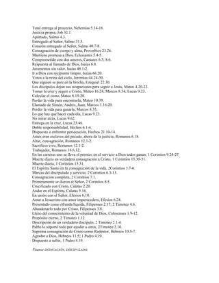 Total entrega al proyecto, Nehemías 5.14-16.
Justicia propia, Job 32.1.
Apartado, Salmo 4.3.
Entregado al Señor, Salmo 31.5.
Corazón entregado al Señor, Salmo 40.7-8.
Consagración de cuerpo y alma, Proverbios 23.26.
Mantiene promesa a Dios, Eclesiastés 5.4-5.
Comprometido con dos amores, Cantares 6.3; 8.6.
Respuesta al llamado de Dios, Isaías 6.8.
Juramentos sin valor, Isaías 48.1-2.
Ir a Dios con recipiente limpio, Isaías 66.20.
Votos a la reina del cielo, Jeremías 44.24-30.
Que alguien se pare en la brecha, Ezequiel 22.30.
Los discípulos dejan sus ocupaciones para seguir a Jesús, Mateo 4.20-22.
Tomar la cruz y seguir a Cristo, Mateo 16.24; Marcos 8.34; Lucas 9.23.
Calcular el costo, Mateo 8.19-20.
Perder la vida para encontrarla, Mateo 10.39.
Llamado de Simón, Andrés, Juan, Marcos 1.16-20.
Perder la vida para ganarla, Marcos 8.35.
Lo que hay que hacer cada día, Lucas 9.23.
No mirar atrás, Lucas 9.62.
Entrega en la cruz, Lucas 23.46.
Doble responsabilidad, Hechos 6.1-4.
Dispuesto a enfrentar persecución, Hechos 21.10-14.
Antes eran esclavos del pecado, ahora de la justicia, Romanos 6.18.
Altar, consagración, Romanos 12.1-2.
Sacrificio vivo, Romanos 12.1-2.
Trabajador, Romanos 16.6,12.
En las carreras uno se lleva el premio, en el servicio a Dios todos ganan, 1 Corintios 9.24-27.
Muerte diaria en verdadera consagración a Cristo, 1 Corintios 15.30-31.
Muerte diaria, 1 Corintios 15.31.
El Espíritu Santo en la consagración de la vida, 2Corintios 3.7-8.
Marcas del discipulado y servicio, 2 Corintios 6.3-13.
Consagración completa, 2 Corintios 7.1.
Primeramente se dieron al Señor, 2 Corintios 8.5.
Crucificado con Cristo, Calatas 2.20.
Andar en el Espíritu, Calatas 5.16.
En unión con el Señor, Efesios 6.10.
Amar a Jesucristo con amor imperecedero, Efesios 6.24.
Presentado como ofrenda líquida, Filipenses 2.17; 2 Timoteo 4.6.
Abandonarlo todo por Cristo, Filipenses 3.8.
Lleno del conocimiento de la voluntad de Dios, Colosenses 1.9-12.
Propósito eterno, 2 Timoteo 1.12.
Descripción de un verdadero discípulo, 2 Timoteo 2.1-4.
Pablo lo soportó todo por ayudar a otros, 2Timoteo 2.10.
Suprema consagración de Cristo como Redentor, Hebreos 10.5-7.
Agradar a Dios, Hebreos 11.5; 1 Pedro 4.19.
Dispuesto a sufrir, 1 Pedro 4.19.
Véanse DEDICACIÓN, DISCIPULADO.
 
