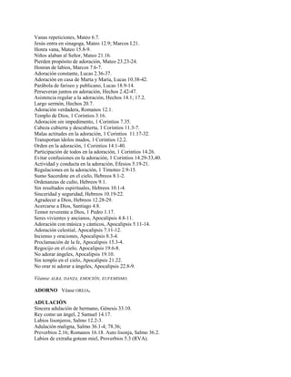 Vanas repeticiones, Mateo 6.7.
Jesús entra en sinagoga, Mateo 12.9; Marcos I.21.
Honra vana, Mateo 15.8-9.
Niños alaban al Señor, Mateo 21.16.
Pierden propósito de adoración, Mateo 23.23-24.
Honran de labios, Marcos 7.6-7.
Adoración constante, Lucas 2.36-37.
Adoración en casa de Marta y María, Lucas 10.38-42.
Parábola de fariseo y publicano, Lucas 18.9-14.
Perseveran juntos en adoración, Hechos 2.42-47.
Asistencia regular a la adoración, Hechos 14.1; 17.2.
Largo sermón, Hechos 20.7.
Adoración verdadera, Romanos 12.1.
Templo de Dios, 1 Corintios 3.16.
Adoración sin impedimento, 1 Corintios 7.35.
Cabeza cubierta y descubierta, 1 Corintios 11.3-7.
Malas actitudes en la adoración, 1 Corintios 11.17-32.
Transportan ídolos mudos, 1 Corintios 12.2.
Orden en la adoración, 1 Corintios 14.1-40.
Participación de todos en la adoración, 1 Corintios 14.26.
Evitar confusiones en la adoración, 1 Corintios 14.29-33,40.
Actividad y conducta en la adoración, Efesios 5.19-21.
Regulaciones en la adoración, 1 Timoteo 2.9-15.
Sumo Sacerdote en el cielo, Hebreos 8.1-2.
Ordenanzas de culto, Hebreos 9.1.
Sin resultados espirituales, Hebreos 10.1-4.
Sinceridad y seguridad, Hebreos 10.19-22.
Agradecer a Dios, Hebreos 12.28-29.
Acercarse a Dios, Santiago 4.8.
Temor reverente a Dios, 1 Pedro 1.17.
Seres vivientes y ancianos, Apocalipsis 4.8-11.
Adoración con música y cánticos, Apocalipsis 5.11-14.
Adoración celestial, Apocalipsis 7.11-12.
Incienso y oraciones, Apocalipsis 8.3-4.
Proclamación de la fe, Apocalipsis 15.3-4.
Regocijo en el cielo, Apocalipsis 19.6-8.
No adorar ángeles, Apocalipsis 19.10.
Sin templo en el cielo, Apocalipsis 21.22.
No orar ni adorar a ángeles, Apocalipsis 22.8-9.
Véanse ALBA, DANZA, EMOCIÓN, EUFEMISMO.
ADORNO Véase OREJA.
ADULACIÓN
Sincera adulación de hermano, Génesis 33.10.
Rey como un ángel, 2 Samuel 14.17.
Labios lisonjeros, Salmo 12.2-3.
Adulación maligna, Salmo 36.1-4; 78.36;
Proverbios 2.16; Romanos 16.18. Auto lisonja, Salmo 36.2.
Labios de extraña gotean miel, Proverbios 5.3 (RVA).
 