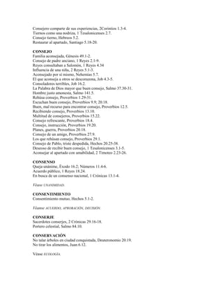 Consejero comparte de sus experiencias, 2Corintios 1.3-4.
Tiernos como una nodriza, 1 Tesalonicenses 2.7.
Consejo tierno, Hebreos 5.2.
Restaurar al apartado, Santiago 5.18-20.
CONSEJO
Familia aconsejada, Génesis 49.1-2.
Consejo de padre anciano, 1 Reyes 2.1-9.
Reyes consultaban a Salomón, 1 Reyes 4.34
Influencia de una niña, 2 Reyes 5.1-3.
Aconsejado por sí mismo, Nehemías 5.7.
El que aconseja a otros se descorazona, Job 4.3-5.
Consoladores terribles, Job 16.2.
La Palabra de Dios mayor que buen consejo, Salmo 37.30-31.
Hombre justo amonesta, Salmo 141.5.
Rehúsa consejo, Proverbios 1.29-31.
Escuchan buen consejo, Proverbios 9.9; 20.18.
Buen, mal recurso para encontrar consejo, Proverbios 12.5.
Recibiendo consejo, Proverbios 13.10.
Multitud de consejeros, Proverbios 15.22.
Consejo refrescante, Proverbios 18.4.
Consejo, instrucción, Proverbios 19.20.
Planes, guerra, Proverbios 20.18.
Consejo de un amigo, Proverbios 27.9.
Los que rehúsan consejo, Proverbios 29.1.
Consejo de Pablo, triste despedida, Hechos 20.25-38.
Deseoso de recibir buen consejo, 1 Tesalonicenses 3.1-5.
Aconsejar al apartado con amabilidad, 2 Timoteo 2.23-26.
CONSENSO
Queja unánime, Éxodo 16.2; Números 11.4-6.
Acuerdo público, 1 Reyes 18.24.
En busca de un consenso nacional, 1 Crónicas 13.1-4.
Véase UNANIMIDAD.
CONSENTIMIENTO
Consentimiento mutuo, Hechos 5.1-2.
Véanse ACUERDO, APROBACIÓN, DECISIÓN.
CONSERJE
Sacerdotes conserjes, 2 Crónicas 29.16-18.
Portero celestial, Salmo 84.10.
CONSERVACIÓN
No talar árboles en ciudad conquistada, Deuteronomio 20.19.
No tirar los alimentos, Juan 6.12.
Véase ECOLOGÍA.
 