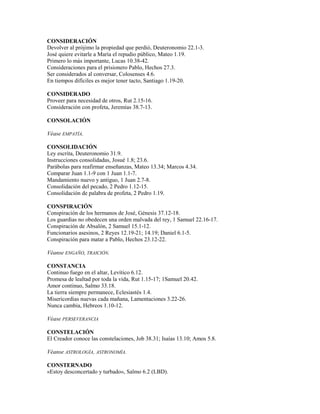 CONSIDERACIÓN
Devolver al prójimo la propiedad que perdió, Deuteronomio 22.1-3.
José quiere evitarle a María el repudio público, Mateo 1.19.
Primero lo más importante, Lucas 10.38-42.
Consideraciones para el prisionero Pablo, Hechos 27.3.
Ser considerados al conversar, Colosenses 4.6.
En tiempos difíciles es mejor tener tacto, Santiago 1.19-20.
CONSIDERADO
Proveer para necesidad de otros, Rut 2.15-16.
Consideración con profeta, Jeremías 38.7-13.
CONSOLACIÓN
Véase EMPATÍA.
CONSOLIDACIÓN
Ley escrita, Deuteronomio 31.9.
Instrucciones consolidadas, Josué 1.8; 23.6.
Parábolas para reafirmar enseñanzas, Mateo 13.34; Marcos 4.34.
Comparar Juan 1.1-9 con 1 Juan 1.1-7.
Mandamiento nuevo y antiguo, 1 Juan 2.7-8.
Consolidación del pecado, 2 Pedro 1.12-15.
Consolidación de palabra de profeta, 2 Pedro 1.19.
CONSPIRACIÓN
Conspiración de los hermanos de José, Génesis 37.12-18.
Los guardias no obedecen una orden malvada del rey, 1 Samuel 22.16-17.
Conspiración de Absalón, 2 Samuel 15.1-12.
Funcionarios asesinos, 2 Reyes 12.19-21; 14.19; Daniel 6.1-5.
Conspiración para matar a Pablo, Hechos 23.12-22.
Véanse ENGAÑO, TRAICIÓN.
CONSTANCIA
Continuo fuego en el altar, Levítico 6.12.
Promesa de lealtad por toda la vida, Rut 1.15-17; 1Samuel 20.42.
Amor continuo, Salmo 33.18.
La tierra siempre permanece, Eclesiastés 1.4.
Misericordias nuevas cada mañana, Lamentaciones 3.22-26.
Nunca cambia, Hebreos 1.10-12.
Véase PERSEVERANCIA
CONSTELACIÓN
El Creador conoce las constelaciones, Job 38.31; Isaías 13.10; Amos 5.8.
Véanse ASTROLOGÍA, ASTRONOMÍA.
CONSTERNADO
«Estoy desconcertado y turbado», Salmo 6.2 (LBD).
 