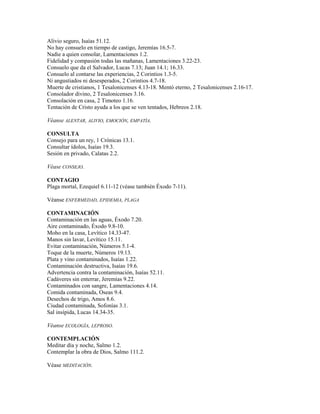 Alivio seguro, Isaías 51.12.
No hay consuelo en tiempo de castigo, Jeremías 16.5-7.
Nadie a quien consolar, Lamentaciones 1.2.
Fidelidad y compasión todas las mañanas, Lamentaciones 3.22-23.
Consuelo que da el Salvador, Lucas 7.13; Juan 14.1; 16.33.
Consuelo al contarse las experiencias, 2 Corintios 1.3-5.
Ni angustiados ni desesperados, 2 Corintios 4.7-18.
Muerte de cristianos, 1 Tesalonicenses 4.13-18. Mentó eterno, 2 Tesalonicenses 2.16-17.
Consolador divino, 2 Tesalonicenses 3.16.
Consolación en casa, 2 Timoteo 1.16.
Tentación de Cristo ayuda a los que se ven tentados, Hebreos 2.18.
Véanse ALENTAR, ALIVIO, EMOCIÓN, EMPATÍA.
CONSULTA
Consejo para un rey, 1 Crónicas 13.1.
Consultar ídolos, Isaías 19.3.
Sesión en privado, Calatas 2.2.
Véase CONSEJO.
CONTAGIO
Plaga mortal, Ezequiel 6.11-12 (véase también Éxodo 7-11).
Véanse ENFERMEDAD, EPIDEMIA, PLAGA
CONTAMINACIÓN
Contaminación en las aguas, Éxodo 7.20.
Aire contaminado, Éxodo 9.8-10.
Moho en la casa, Levítico 14.33-47.
Manos sin lavar, Levítico 15.11.
Evitar contaminación, Números 5.1-4.
Toque de la muerte, Números 19.13.
Plata y vino contaminados, Isaías 1.22.
Contaminación destructiva, Isaías 19.6.
Advertencia contra la contaminación, Isaías 52.11.
Cadáveres sin enterrar, Jeremías 9.22.
Contaminados con sangre, Lamentaciones 4.14.
Comida contaminada, Oseas 9.4.
Desechos de trigo, Amos 8.6.
Ciudad contaminada, Sofonías 3.1.
Sal insípida, Lucas 14.34-35.
Véanse ECOLOGÍA, LEPROSO.
CONTEMPLACIÓN
Meditar día y noche, Salmo 1.2.
Contemplar la obra de Dios, Salmo 111.2.
Véase MEDITACIÓN.
 