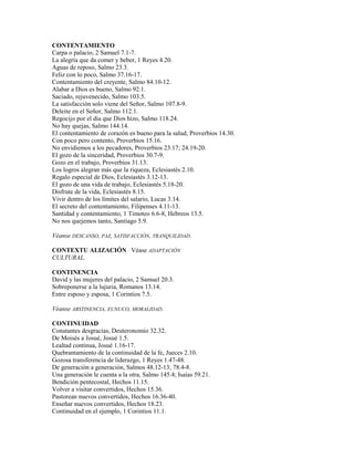 CONTENTAMIENTO
Carpa o palacio, 2 Samuel 7.1-7.
La alegría que da comer y beber, 1 Reyes 4.20.
Aguas de reposo, Salmo 23.3.
Feliz con lo poco, Salmo 37.16-17.
Contentamiento del creyente, Salmo 84.10-12.
Alabar a Dios es bueno, Salmo 92.1.
Saciado, rejuvenecido, Salmo 103.5.
La satisfacción solo viene del Señor, Salmo 107.8-9.
Deleite en el Señor, Salmo 112.1.
Regocijo por el día que Dios hizo, Salmo 118.24.
No hay quejas, Salmo 144.14.
El contentamiento de corazón es bueno para la salud, Proverbios 14.30.
Con poco pero contento, Proverbios 15.16.
No envidiemos a los pecadores, Proverbios 23.17; 24.19-20.
El gozo de la sinceridad, Proverbios 30.7-9.
Gozo en el trabajo, Proverbios 31.13.
Los logros alegran más que la riqueza, Eclesiastés 2.10.
Regalo especial de Dios, Eclesiastés 3.12-13.
El gozo de una vida de trabajo, Eclesiastés 5.18-20.
Disfrute de la vida, Eclesiastés 8.15.
Vivir dentro de los límites del salario, Lucas 3.14.
El secreto del contentamiento, Filipenses 4.11-13.
Santidad y contentamiento, 1 Timoteo 6.6-8, Hebreos 13.5.
No nos quejemos tanto, Santiago 5.9.
Véanse DESCANSO, PAZ, SATISFACCIÓN, TRANQUILIDAD.
CONTEXTU ALIZACIÓN Véase ADAPTACIÓN
CULTURAL.
CONTINENCIA
David y las mujeres del palacio, 2 Samuel 20.3.
Sobreponerse a la lujuria, Romanos 13.14.
Entre esposo y esposa, 1 Corintios 7.5.
Véanse ABSTINENCIA, EUNUCO, MORALIDAD.
CONTINUIDAD
Constantes desgracias, Deuteronomio 32.32.
De Moisés a Josué, Josué 1.5.
Lealtad continua, Josué 1.16-17.
Quebrantamiento de la continuidad de la fe, Jueces 2.10.
Gozosa transferencia de liderazgo, 1 Reyes 1.47-48.
De generación a generación, Salmos 48.12-13; 78.4-8.
Una generación le cuenta a la otra, Salmo 145.4; Isaías 59.21.
Bendición pentecostal, Hechos 11.15.
Volver a visitar convertidos, Hechos 15.36.
Pastorean nuevos convertidos, Hechos 16.36-40.
Enseñar nuevos convertidos, Hechos 18.23.
Continuidad en el ejemplo, 1 Corintios 11.1.
 