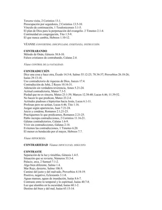 Tercera visita, 2 Corintios 13.1.
Preocupación por seguidores, 2 Corintios 13.5-10.
Vínculo de continuación, 1 Tesalonicenses 3.1-5.
El plan de Dios para la perpetuación del evangelio. 2 Timoteo 2.1-4.
Continuidad en congregación, Tito 1.5-9.
El que nunca cambia, Hebreos 1.10-12.
VÉANSE CONVERTIDO, DISCIPULADO, ENSEÑANZA, INSTRUCCIÓN.
CONTRABANDO
Método de Onán, Génesis 38.8-10.
Falsos cristianos de contrabando, Calatas 2.4.
Véase CONTROL DE LA NATALIDAD.
CONTRADICCIÓN
Dice una cosa y hace otra, Éxodo 14.5-8; Salmo 55.12-23; 78.34-37; Proverbios 26.18-26;
Isaías 29.13-16.
Uso contradictorio de riquezas de Dios, Jueces 17.4.
Contradicción de Jehú, 2 Reyes 10.16-31.
Adoración sin verdadera reverencia, Amos 5.21-24.
Actitud contradictoria, Mateo 7.3-5.
Piedad que no es sincera, Mateo 23.1-39; Marcos 12.38-40; Lucas 6.46; 11.39-52.
No hacen lo que predican, Mateo 23.2-4.
Actitudes piadosas e hipócritas hacia Jesús, Lucas 6.1-11.
Profesan pero no actúan, Lucas 6.46; Tito 1.16.
Juzgan según apariencias, Juan 7.21-24.
Juicio y condena, Romanos 2.1,21-23.
Practiquemos lo que predicamos, Romanos 2.21-25.
Pablo increpa contradicciones, 2 Corintios 11.16-21.
Gálatas contradictorios, Calatas 1.6-9.
Vivir sin contradicciones, Gálatas 2.14.
Evitemos las contradicciones, 1 Timoteo 6.20.
El menor es bendecido por el mayor, Hebreos 7.7.
Véase HIPOCRESÍA.
CONTRARIEDAD Véanse DIFICULTAD, DISGUSTO.
CONTRASTE
Separación de la luz y tinieblas, Génesis 1.4-5.
Situación que se revierte, Números 33.3-4.
Palacio, arca, 2 Samuel 7.1-2.
Algo bien diferente, Salmo 1.4.
Mar Rojo, desierto, Salmo 106.9.
Camino del justo y del malvado, Proverbios 4.18-19.
Positivo, negativo, Eclesiastés 3.1-8.
Aguas mansas, aguas de inundación, Isaías 8.6-7.
Contraste entre lo temporal y lo espiritual, Isaías 40.7-8.
Luz que alumbra en la oscuridad, Isaías 60.1-2.
Destino del bien y del mal, Isaías 65.13-14.
 