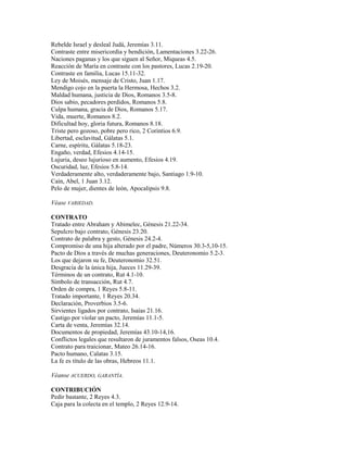 Rebelde Israel y desleal Judá, Jeremías 3.11.
Contraste entre misericordia y bendición, Lamentaciones 3.22-26.
Naciones paganas y los que siguen al Señor, Miqueas 4.5.
Reacción de María en contraste con los pastores, Lucas 2.19-20.
Contraste en familia, Lucas 15.11-32.
Ley de Moisés, mensaje de Cristo, Juan 1.17.
Mendigo cojo en la puerta la Hermosa, Hechos 3.2.
Maldad humana, justicia de Dios, Romanos 3.5-8.
Dios sabio, pecadores perdidos, Romanos 5.8.
Culpa humana, gracia de Dios, Romanos 5.17.
Vida, muerte, Romanos 8.2.
Dificultad hoy, gloria futura, Romanos 8.18.
Triste pero gozoso, pobre pero rico, 2 Corintios 6.9.
Libertad, esclavitud, Gálatas 5.1.
Carne, espíritu, Gálatas 5.18-23.
Engaño, verdad, Efesios 4.14-15.
Lujuria, deseo lujurioso en aumento, Efesios 4.19.
Oscuridad, luz, Efesios 5.8-14.
Verdaderamente alto, verdaderamente bajo, Santiago 1.9-10.
Caín, Abel, 1 Juan 3.12.
Pelo de mujer, dientes de león, Apocalipsis 9.8.
Véase VARIEDAD.
CONTRATO
Tratado entre Abraham y Abimelec, Génesis 21.22-34.
Sepulcro bajo contrato, Génesis 23.20.
Contrato de palabra y gesto, Génesis 24.2-4.
Compromiso de una hija alterado por el padre, Números 30.3-5,10-15.
Pacto de Dios a través de muchas generaciones, Deuteronomio 5.2-3.
Los que dejaron su fe, Deuteronomio 32.51.
Desgracia de la única hija, Jueces 11.29-39.
Términos de un contrato, Rut 4.1-10.
Símbolo de transacción, Rut 4.7.
Orden de compra, 1 Reyes 5.8-11.
Tratado importante, 1 Reyes 20.34.
Declaración, Proverbios 3.5-6.
Sirvientes ligados por contrato, Isaías 21.16.
Castigo por violar un pacto, Jeremías 11.1-5.
Carta de venta, Jeremías 32.14.
Documentos de propiedad, Jeremías 43.10-14,16.
Conflictos legales que resultaron de juramentos falsos, Oseas 10.4.
Contrato para traicionar, Mateo 26.14-16.
Pacto humano, Calatas 3.15.
La fe es título de las obras, Hebreos 11.1.
Véanse ACUERDO, GARANTÍA.
CONTRIBUCIÓN
Pedir bastante, 2 Reyes 4.3.
Caja para la colecta en el templo, 2 Reyes 12.9-14.
 