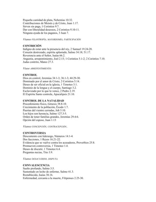 Pequeña cantidad de plata, Nehemías 10.32.
Contribuciones de Moisés y de Cristo, Juan 1.17.
Sirven sin paga, 1 Corintios 9.7.
Dar con liberalidad deseosos, 2 Corintios 9.10-11.
Ninguna ayuda de los paganos, 3 Juan 7.
Véanse FILANTROPÍA, MAYORDOMÍA, PARTICIPACIÓN
CONTRICIÓN
Indigno de estar ante la presencia del rey, 2 Samuel 19.24-28.
Corazón destrozado, espíritu aplastado, Salmo 34.18; 51.17.
Reverencia ante el Señor, Isaías 66.2.
Angustia, arrepentimiento, Joel 2.13; 1 Corintios 5.1-2; 2 Corintios 7.10.
Judas contrito, Mateo 27.3.
Véase ARREPENTIMIENTO.
CONTROL
Dios en control, Jeremías 34.1-3; 36.1-3; 44.29-30.
Dominado por el amor de Cristo, 2 Corintios 5.14.
Deseo de ser oficial en la iglesia, 1 Timoteo 3.1.
Dominio de la lengua y el cuerpo, Santiago 3.2.
Esclavizado por lo que lo vence, 2 Pedro 2.19.
El Espíritu Santo controla, Apocalipsis 21.10.
CONTROL DE LA NATALIDAD
Procedimiento físico, Génesis 38.8-10.
Crecimiento de la población, Éxodo 1.7.
Puertas del vientre cerradas, Job 3.10.
Los hijos son herencia, Salmo 127.3-5.
Orden de tener familias grandes, Jeremías 29.4-6.
Opción del esposo, Juan 1.13
Véanse CONCEPCIÓN, CONTRACEPCIÓN..
CONTROVERSIA
Descontento con liderazgo, Números 14.1-4.
Dos facciones, 1 Reyes 16.21-22.
Evidencia que se vuelve contra los acusadores, Proverbios 25.8.
Promueven controversia, 1 Timoteo 1.4.
Deseo de discutir, 1 Timoteo 6.4.
Preguntas necias, Tito 3.9.
Véanse DESACUERDO, DISPUTA.
CONVALESCENCIA
Sueño profundo, Salmo 3.5.
Sustentado en lecho de enfermo, Salmo 41.3.
Restablecido, Isaías 38.16.
Enfermedad, cercanía a la muerte, Filipenses 2.25-30.
 