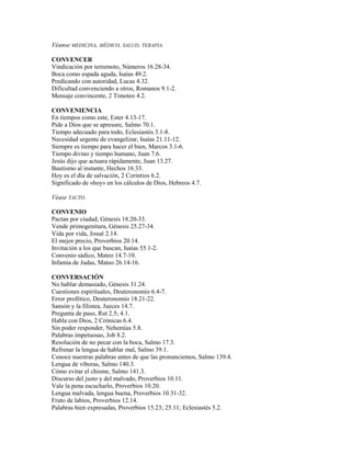 Véanse MEDICINA, MÉDICO, SALUD, TERAPIA.
CONVENCER
Vindicación por terremoto, Números 16.28-34.
Boca como espada aguda, Isaías 49.2.
Predicando con autoridad, Lucas 4.32.
Dificultad convenciendo a otros, Romanos 9.1-2.
Mensaje convincente, 2 Timoteo 4.2.
CONVENIENCIA
En tiempos como este, Ester 4.13-17.
Pide a Dios que se apresure, Salmo 70.1.
Tiempo adecuado para todo, Eclesiastés 3.1-8.
Necesidad urgente de evangelizar, Isaías 21.11-12.
Siempre es tiempo para hacer el bien, Marcos 3.1-6.
Tiempo divino y tiempo humano, Juan 7.6.
Jesús dijo que actuara rápidamente, Juan 13.27.
Bautismo al instante, Hechos 16.33.
Hoy es el día de salvación, 2 Corintios 6.2.
Significado de «hoy» en los cálculos de Dios, Hebreos 4.7.
Véase TACTO.
CONVENIO
Pactan por ciudad, Génesis 18.20-33.
Vende primogenitura, Génesis 25.27-34.
Vida por vida, Josué 2.14.
El mejor precio, Proverbios 20.14.
Invitación a los que buscan, Isaías 55.1-2.
Convenio sádico, Mateo 14.7-10.
Infamia de Judas, Mateo 26.14-16.
CONVERSACIÓN
No hablar demasiado, Génesis 31.24.
Cuestiones espirituales, Deuteronomio 6.4-7.
Error profético, Deuteronomio 18.21-22.
Sansón y la filistea, Jueces 14.7.
Pregunta de paso, Rut 2.5; 4.1.
Habla con Dios, 2 Crónicas 6.4.
Sin poder responder, Nehemías 5.8.
Palabras impetuosas, Job 8.2.
Resolución de no pecar con la boca, Salmo 17.3.
Refrenar la lengua de hablar mal, Salmo 39.1.
Conoce nuestras palabras antes de que las pronunciemos, Salmo 139.4.
Lengua de víboras, Salmo 140.3.
Cómo evitar el chisme, Salmo 141.3.
Discurso del justo y del malvado, Proverbios 10.11.
Vale la pena escucharlo, Proverbios 10.20.
Lengua malvada, lengua buena, Proverbios 10.31-32.
Fruto de labios, Proverbios 12.14.
Palabras bien expresadas, Proverbios 15.23; 25.11; Eclesiastés 5.2.
 