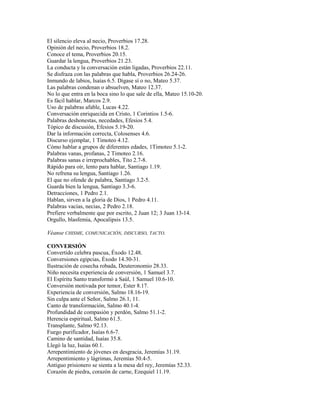 El silencio eleva al necio, Proverbios 17.28.
Opinión del necio, Proverbios 18.2.
Conoce el tema, Proverbios 20.15.
Guardar la lengua, Proverbios 21.23.
La conducta y la conversación están ligadas, Proverbios 22.11.
Se disfraza con las palabras que habla, Proverbios 26.24-26.
Inmundo de labios, Isaías 6.5. Dígase sí o no, Mateo 5.37.
Las palabras condenan o absuelven, Mateo 12.37.
No lo que entra en la boca sino lo que sale de ella, Mateo 15.10-20.
Es fácil hablar, Marcos 2.9.
Uso de palabras afable, Lucas 4.22.
Conversación enriquecida en Cristo, 1 Corintios 1.5-6.
Palabras deshonestas, necedades, Efesios 5.4.
Tópico de discusión, Efesios 5.19-20.
Dar la información correcta, Colosenses 4.6.
Discurso ejemplar, 1 Timoteo 4.12.
Cómo hablar a grupos de diferentes edades, 1Timoteo 5.1-2.
Palabras vanas, profanas, 2 Timoteo 2.16.
Palabras sanas e irreprochables, Tito 2.7-8.
Rápido para oír, lento para hablar, Santiago 1.19.
No refrena su lengua, Santiago 1.26.
El que no ofende de palabra, Santiago 3.2-5.
Guarda bien la lengua, Santiago 3.3-6.
Detracciones, 1 Pedro 2.1.
Hablan, sirven a la gloria de Dios, 1 Pedro 4.11.
Palabras vacías, necias, 2 Pedro 2.18.
Prefiere verbalmente que por escrito, 2 Juan 12; 3 Juan 13-14.
Orgullo, blasfemia, Apocalipsis 13.5.
Véanse CHISME, COMUNICACIÓN, DISCURSO, TACTO.
CONVERSIÓN
Convertido celebra pascua, Éxodo 12.48.
Conversiones egipcias, Éxodo 14.30-31.
Ilustración de cosecha robada, Deuteronomio 28.33.
Niño necesita experiencia de conversión, 1 Samuel 3.7.
El Espíritu Santo transformó a Saúl, 1 Samuel 10.6-10.
Conversión motivada por temor, Ester 8.17.
Experiencia de conversión, Salmo 18.16-19.
Sin culpa ante el Señor, Salmo 26.1, 11.
Canto de transformación, Salmo 40.1-4.
Profundidad de compasión y perdón, Salmo 51.1-2.
Herencia espiritual, Salmo 61.5.
Transplante, Salmo 92.13.
Fuego purificador, Isaías 6.6-7.
Camino de santidad, Isaías 35.8.
Llegó la luz, Isaías 60.1.
Arrepentimiento de jóvenes en desgracia, Jeremías 31.19.
Arrepentimiento y lágrimas, Jeremías 50.4-5.
Antiguo prisionero se sienta a la mesa del rey, Jeremías 52.33.
Corazón de piedra, corazón de carne, Ezequiel 11.19.
 