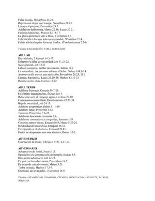 Falsa lisonja, Proverbios 24.24.
Reprensión mejor que lisonja, Proverbios 28.23.
Lisonja al prójimo, Proverbios 29.5.
Adulación deshonesta, Mateo 22.16; Lucas 20.21.
Fariseos hipócritas, Marcos 12.15-17.
La gloria pertenece solo a Dios, 1 Corintios 3.7.
Felicitación a los que antes se reprendió, 2Corintios 7.14.
Evitar adulación para levantar fondos, 1Tesalonicenses 2.5-6.
Véanse EXAGERACIÓN, FARSA, SERVILISMO.
ADULAR
Rey adulado, 2 Samuel 14.5-17.
Evitemos la falta de sinceridad, Job 31.21-22.
No es parcial, Job 32.21.
Labios lisonjeros, doblez de corazón, Salmo 12.2.
La naturaleza, las personas adoran al Señor, Salmo 148.1-14.
Amonestación mayor que adulación, Proverbios 28.23; 29.5.
Lengua, hipocresía, Lucas 20.20-26; Hechos 12.19-23.
Herodes como dios, Hechos 12.22.
ADULTERIO
Adúltera frustrada, Génesis 39.7-20.
El séptimo mandamiento, Éxodo 20.14.
Relaciones con el cónyuge ajeno, Levítico 20.10.
Compromiso mancillado, Deuteronomio 22.23-24.
Bajo la oscuridad, Job 24.15.
Adúltero arrepentido, Salmo 51.1-19.
Adúltero fatuo, Proverbio 6.32.
Tontería, Proverbios 7.6-23.
Adulterio descarado, Jeremías 3.6.
Adulterio con madero y con piedra, Jeremías 3.9.
Corazón, mente inicua, Ezequiel 6.9; Mateo 5.27-28.
Infidelidad de una esposa, Ezequiel 16.32.
Envejecida en el adulterio, Ezequiel 23.43.
Orden de desposarse con una adúltera, Oseas 1.2-3.
ADVENEDIZO
Usurpación de trono, 1 Reyes 1.5-53; 2.13-17.
ADVERSARIO
Adversarios de Israel, Josué 5.13.
Oposición a la construcción del templo, Esdras 4.5.
Dios como adversario, Job 22.21.
En paz con los adversarios, Proverbios 16.7.
De acuerdo con adversario, Mateo 5.25.
Turba incitada, Hechos 17.5-7.
Enemigos del evangelio, 1 Corintios 16.9.
Véanse ANTAGONISMO, DEMONIOS, ENEMIGO, IMPRECACIÓN, OPONENTE, SATANÁS,
SOLDADO.
 