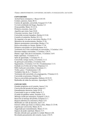 Véanse ARREPENTIMIENTO, CONVERTIDO, DECISIÓN, EVANGELIZACIÓN, SALVACIÓN.
CONVERTIDO
Actitud hacia extranjeros, 1 Reyes 8.41-43.
Cordero, pastores, Isaías 40.11.
Camino de apartado, convertido, Ezequiel 33.17-20.
Un tizón arrebatado del fuego, Zacarías 3.2.
Oveja perdida, Mateo 18.12-14.
Primeros creyentes, Juan 2.23.
Aquellos que creen, Juan 10.42.
Creyentes secretos, Juan 12.42-43.
Convertido reciente inmaduro, Hechos 8.13-24.
Cornelio el centurión, Hechos 10.1-33.
No inquietar a los que se convierten, Hechos 15.19.
Ministerio de reconocimiento, Hechos 15.36.
Mujeres prominentes convertidas, Hechos 17.4.
Pocos convertidos en Atenas, Hechos 17.34.
Primeros convertidos en Asia, Romanos 16.5.
Testimonio de Cristo confirmado en convertidos, 1 Corintios 1.4-6.
Personas simples convertidas, 1 Corintios 1.26-31.
Plantar, regar, Dios da el crecimiento, 1 Corintios 3.6-9.
Padre espiritual, 1 Corintios 4.15.
Sello de apostolado, 1 Corintios 9.1 -2.
Convertido, testigo escrito, 2 Corintios 3.1-3.
Se gloría por convertidos, 2 Corintios 10.8.
Seguimiento, 2 Corintios 13.5-10; 1Tesalonicenses 3.1-5.
Grabado en el Libro de la Vida, Filipenses 4.3.
Pablo lucha por convertidos, Colosenses 2.1.
Trofeo, gozo, 1 Tesalonicenses 2.20.
Verdadero hijo de fe, 1 Timoteo 1.2.
Testimonio del convertido a la congregación, 1Timoteo 6.12.
Convertido en prisiones, Filemón 10.
Nuevos convertidos perseguidos, Hebreos 10.32-33.
Redimidos de todas las naciones, Apocalipsis 7.9-17.
CONVICCIÓN
Grandes propósitos en el corazón, Jueces 5.16.
Convicción del pecado de Isaías, Isaías 6.5.
Entendimiento aterroriza, Isaías 28.19.
Conociendo lo que es verdad, Isaías 51.7.
El poder de palabras santas, Jeremías 23.9.
Mensaje creído por mensajero, Ezequiel 3.10-11.
Reacción al mensaje del profeta, Ezequiel 21.7.
Riqueza adormece la conciencia, Oseas 12.8.
Multitudes en valle de decisión, Joel 3.14.
Fariseos sabían que Jesús se refería a ellos, Mateo 21.33-46.
Lágrima por convicción, Mateo 26.75.
Angustiado por remordimiento, Mateo 27.3-5.
Impacto de poder espiritual, Marcos 5.17.
Herodes alterado pero gozando la verdad, Marcos 6.20.
Revelando pensamientos del corazón, Lucas 2.34-35.
 