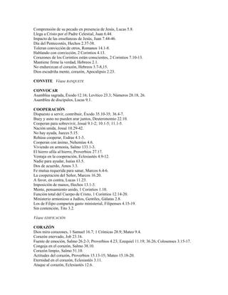 Comprensión de su pecado en presencia de Jesús, Lucas 5.8.
Llega a Cristo por el Padre Celestial, Juan 6.44.
Impacto de las enseñanzas de Jesús, Juan 7.44-46.
Día del Pentecostés, Hechos 2.37-38.
Toleran convicción de otros, Romanos 14.1-8.
Hablando con convicción, 2 Corintios 4.13.
Corazones de los Corintios están conscientes, 2 Corintios 7.10-13.
Mantiene firme la verdad, Hebreos 2.1.
No endurezcan el corazón, Hebreos 3.7-8,15.
Dios escudriña mente, corazón, Apocalipsis 2.23.
CONVITE Véase BANQUETE
CONVOCAR
Asamblea sagrada, Éxodo 12.16; Levítico 23.3; Números 28.18, 26.
Asamblea de discípulos, Lucas 9.1.
COOPERACIÓN
Dispuesto a servir, contribuir, Éxodo 35.10-35; 36.4-7.
Buey y asno no pueden arar juntos, Deuteronomio 22.10.
Cooperan para sobrevivir, Josué 9.1-2; 10.1-5; 11.1-5.
Nación unida, Josué 10.29-42.
No hay ayuda, Jueces 5.15.
Rehúsa cooperar, Esdras 4.1-3.
Cooperan con ánimo, Nehemías 4.6.
Viviendo en armonía, Salmo 133.1-3.
El hierro afila al hierro, Proverbios 27.17.
Ventaja en la cooperación, Eclesiastés 4.9-12.
Nadie para ayudar, Isaías 63.5.
Dos de acuerdo, Amos 3.3.
Fe mutua requerida para sanar, Marcos 6.4-6.
La cooperación del Señor, Marcos 16.20.
A favor, en contra, Lucas 11.23.
Imposición de manos, Hechos 13.1-3.
Mente, pensamiento unido, 1 Corintios 1.10.
Función total del Cuerpo de Cristo, 1 Corintios 12.14-20.
Ministerio armonioso a Judíos, Gentiles, Gálatas 2.8.
Los de Filipo comparten gasto ministerial, Filipenses 4.15-19.
Sin contención, Tito 3.2.
Véase EDIFICACIÓN
CORAZÓN
Dios mira corazones, 1 Samuel 16.7; 1 Crónicas 28.9; Mateo 9.4.
Corazón enervado, Job 23.16.
Fuente de emoción, Salmo 26.2-3; Proverbios 4.23; Ezequiel 11.19; 36.26; Colosenses 3.15-17.
Congoja en el corazón, Salmo 38.10.
Corazón limpio, Salmo 51.10.
Actitudes del corazón, Proverbios 15.13-15; Mateo 15.18-20.
Eternidad en el corazón, Eclesiastés 3.11.
Ataque al corazón, Eclesiastés 12.6.
 