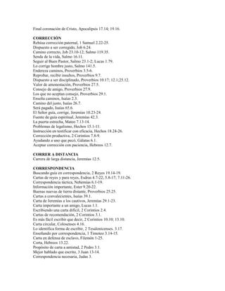Final coronación de Cristo, Apocalipsis 17.14; 19.16.
CORRECCIÓN
Rehúsa corrección paternal, 1 Samuel 2.22-25.
Dispuesto a ser corregido, Job 6.24.
Camino correcto, Job 23.10-12; Salmo 119.35.
Senda de la vida, Salmo 16.11.
Seguir al Buen Pastor, Salmo 23.1-2; Lucas 1.79.
Lo corrige hombre justo, Salmo 141.5.
Endereza caminos, Proverbios 3.5-6.
Reprobar, recibir insultos, Proverbios 9.7.
Dispuesto a ser disciplinado, Proverbios 10.17; 12.1;25.12.
Valor de amonestación, Proverbios 27.5.
Consejo de amigo, Proverbios 27.9.
Los que no aceptan consejo, Proverbios 29.1.
Enseña caminos, Isaías 2.3.
Camino del justo, Isaías 26.7.
Será pagado, Isaías 65.6.
El Señor guía, corrige, Jeremías 10.23-24.
Fuente de guía espiritual, Jeremías 42.3.
La puerta estrecha, Mateo 7.13-14.
Problemas de legalismo, Hechos 15.1-11.
Instrucción en testificar con eficacia, Hechos 18.24-26.
Corrección productiva, 2 Corintios 7.8-9.
Ayudando a uno que pecó, Gálatas 6.1.
Aceptar corrección con paciencia, Hebreos 12.7.
CORRER A DISTANCIA
Carrera de larga distancia, Jeremías 12.5.
CORRESPONDENCIA
Buscando guía en correspondencia, 2 Reyes 19.14-19.
Cartas de reyes y para reyes, Esdras 4.7-22; 5.8-17; 7.11-26.
Correspondencia táctica, Nehemías 6.1-19.
Información importante, Ester 9.20-22.
Buenas nuevas de tierra distante, Proverbios 25.25.
Cartas a convalecientes, Isaías 39.1.
Carta de Jeremías a los cautivos, Jeremías 29.1-23.
Carta importante a un amigo, Lucas 1.1.
Escribiendo una carta difícil, 2 Corintios 2.4.
Cartas de recomendación, 2 Corintios 3.1.
Es más fácil escribir que decir, 2 Corintios 10.10; 13.10.
Carta circular, Colosenses 4.16.
Lo identifica forma de escribir, 2 Tesalonicenses. 3.17.
Enseñando por correspondencia, 1 Timoteo 3.14-15.
Carta en defensa de esclavo, Filemón 1-25.
Corta, Hebreos 13.22.
Propósito de carta a amistad, 2 Pedro 3.1.
Mejor hablado que escrito, 3 Juan 13-14.
Correspondencia necesaria, Judas 3.
 