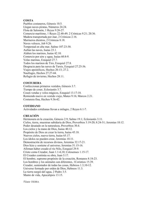 COSTA
Pueblos costaneros, Génesis 10.5.
Llegan naves piratas, Números 24.24.
Flota de Salomón, 1 Reyes 9.26-27.
Comercio marítimo, 1 Reyes 22.48-49; 2 Crónicas 9.21; 20.36.
Madera transportada por mar, 2 Crónicas 2.16.
Marineros diestros, 2 Crónicas 8.18.
Naves veloces, Job 9.26.
Tempestad en alta mar, Salmo 107.23-30.
Aullan las naves, Isaías 23.1.
Alaben los marinos, Isaías 42.10.
Comercio por aire y agua, Isaías 60.8-9.
Velas marinas, Ezequiel 27.7.
Todos los marinos de Tiro, Ezequiel 27.8.
Desgracia para las naves de Tarsis, Ezequiel 27.25-36.
Viajes apostólicos, Hechos 20.13; 27.2.
Naufragio, Hechos 27.27-44.
Refugio de invierno, Hechos 28.11.
COSTURERA
Confeccionan primeros vestidos, Génesis 3.7.
Tiempo de coser, Eclesiastés 3.7.
Cosen vendas y velos mágicos, Ezequiel 13.17-18.
Remiendo nuevo en vestido viejo, Mateo 9.16; Marcos 2.21.
Costurera fina, Hechos 9.36-42.
COTIDIANO
Actividades cotidianas llevan a milagro, 2 Reyes 6.1-7.
CREACIÓN
Hermosura en la creación, Génesis 2.9; Salmo 19.1; Eclesiastés 3.11.
Cielos, tierra, muestran sabiduría de Dios, Proverbios 3.19-20; 8.24-31; Jeremías 10.12.
Poder desatado en la naturaleza, Proverbios 30.4.
Los cielos y la mano de Dios, Isaías 40.12.
Propósito de Dios en crear la tierra, Isaías 45.18.
Nuevos cielos, nueva tierra, Isaías 65.17.
Los ídolos no pueden crear, Jeremías 10.11.
Demostración de recursos divinos, Jeremías 32.17-21.
Dios hizo y sostiene el universo, Jeremías 51.15-16.
Afirman haber creado el río Nilo, Ezequiel 29.9.
Cristo como Creador, Juan 1.1-4,10; Colosenses 1.15-17.
El Creador continúa su obra, Juan 5.17.
El hombre, supremo propósito de la creación, Romanos 8.18-23.
Los hombres y los animales son diferentes, 1Corintios 15.39.
Creador, sustentador de todas las cosas, Hebreos 1.3,10-12.
Universo formado por orden de Dios, Hebreos 11.3.
La tierra surgió del agua, 2 Pedro 3.5.
Manto de vida, Apocalipsis 13.15.
Véase TIERRA.
 