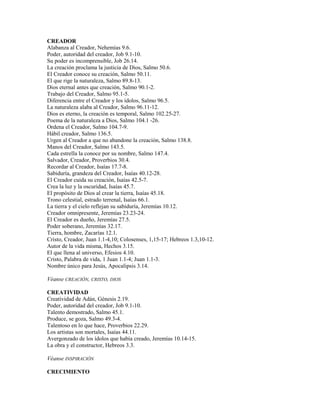 CREADOR
Alabanza al Creador, Nehemías 9.6.
Poder, autoridad del creador, Job 9.1-10.
Su poder es incomprensible, Job 26.14.
La creación proclama la justicia de Dios, Salmo 50.6.
El Creador conoce su creación, Salmo 50.11.
El que rige la naturaleza, Salmo 89.8-13.
Dios eternal antes que creación, Salmo 90.1-2.
Trabajo del Creador, Salmo 95.1-5.
Diferencia entre el Creador y los ídolos, Salmo 96.5.
La naturaleza alaba al Creador, Salmo 96.11-12.
Dios es eterno, la creación es temporal, Salmo 102.25-27.
Poema de la naturaleza a Dios, Salmo 104.1 -26.
Ordena el Creador, Salmo 104.7-9.
Hábil creador, Salmo 136.5.
Urgen al Creador a que no abandone la creación, Salmo 138.8.
Manos del Creador, Salmo 143.5.
Cada estrella la conoce por su nombre, Salmo 147.4.
Salvador, Creador, Proverbios 30.4.
Recordar al Creador, Isaías 17.7-8.
Sabiduría, grandeza del Creador, Isaías 40.12-28.
El Creador cuida su creación, Isaías 42.5-7.
Crea la luz y la oscuridad, Isaías 45.7.
El propósito de Dios al crear la tierra, Isaías 45.18.
Trono celestial, estrado terrenal, Isaías 66.1.
La tierra y el cielo reflejan su sabiduría, Jeremías 10.12.
Creador omnipresente, Jeremías 23.23-24.
El Creador es dueño, Jeremías 27.5.
Poder soberano, Jeremías 32.17.
Tierra, hombre, Zacarías 12.1.
Cristo, Creador, Juan 1.1-4,10; Colosenses, 1,15-17; Hebreos 1.3,10-12.
Autor de la vida misma, Hechos 3.15.
El que llena al universo, Efesios 4.10.
Cristo, Palabra de vida, 1 Juan 1.1-4; Juan 1.1-3.
Nombre único para Jesús, Apocalipsis 3.14.
Véanse CREACIÓN, CRISTO, DIOS
CREATIVIDAD
Creatividad de Adán, Génesis 2.19.
Poder, autoridad del creador, Job 9.1-10.
Talento demostrado, Salmo 45.1.
Produce, se goza, Salmo 49.3-4.
Talentoso en lo que hace, Proverbios 22.29.
Los artistas son mortales, Isaías 44.11.
Avergonzado de los ídolos que había creado, Jeremías 10.14-15.
La obra y el constructor, Hebreos 3.3.
Véanse INSPIRACIÓN
CRECIMIENTO
 