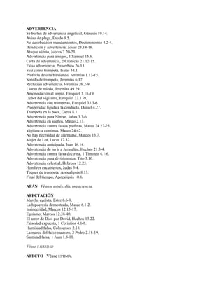 ADVERTENCIA
Se burlan de advertencia angelical, Génesis 19.14.
Aviso de plaga, Éxodo 9.5.
No desobedecer mandamientos, Deuteronomio 4.2-4.
Bendición y advertencia, Josué 23.14-16.
Ataque súbito, Jueces 7.20-23.
Advertencia para amigos, 1 Samuel 15.6.
Carta de advertencia, 2 Crónicas 21.12-15.
Falsa advertencia, Proverbios 26.13.
Voz como trompeta, Isaías 58.1.
Profecía de olla hirviendo, Jeremías 1.13-15.
Sonido de trompeta, Jeremías 6.17.
Rechazan advertencia, Jeremías 26.2-9.
Lloran de miedo, Jeremías 49.29.
Amonestación al impío, Ezequiel 3.18-19.
Deber del vigilante, Ezequiel 33.1 -9.
Advertencia con trompetas, Ezequiel 33.3-6.
Prosperidad ligada a la conducta, Daniel 4.27.
Trompeta en la boca, Oseas 8.1.
Advertencia para Nínive, Joñas 3.3-6.
Advertencia en sueños, Mateo 2.13.
Advertencia contra falsos profetas, Mateo 24.22-25.
Vigilancia continua, Mateo 24.42.
No hay necesidad de alarmarse, Marcos 13.7.
Mujer de Lot, Lucas 17.32.
Advertencia anticipada, Juan 16.14.
Advertencia de no ir a Jerusalén, Hechos 21.3-4.
Advertencia contra falsa doctrina, 1 Timoteo 4.1-6.
Advertencia para divisionistas, Tito 3.10.
Advertencia celestial, Hebreos 12.25.
Hombres encubiertos, Judas 3-4.
Toques de trompeta, Apocalipsis 8.13.
Final del tiempo, Apocalipsis 10.6.
AFÁN Véanse estrés, día, impaciencia.
AFECTACIÓN
Marcha egoísta, Ester 6.6-9.
La hipocresía demostrada, Mateo 6.1-2.
Insinceridad, Marcos 12.15-17.
Egoísmo, Marcos 12.38-40.
El amor de Dios por David, Hechos 13.22.
Falsedad expuesta, 1 Corintios 4.6-8.
Humildad falsa, Colosenses 2.18.
La marca del falso maestro, 2 Pedro 2.18-19.
Santidad falsa, 1 Juan 1.8-10.
Véase FALSEDAD
AFECTO Véase ESTIMA.
 