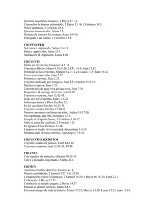 Queman esqueletos humanos, 1 Reyes 13.1-2.
Cremación de huesos exhumados, 2 Reyes 23.16; 2 Crónicas 34.5.
Niños cremados, 2 Crónicas 28.3.
Queman huesos reales, Amos 2.1.
Pariente de muertos los creman, Amos 6.9-10.
Entregado a las llamas, 1 Corintios 13.3.
CREPÚSCULO
Sol conoce crepúsculo, Salmo 104.19.
Pánico crepuscular, Isaías 21.4.
Sanidad en el crepúsculo, Lucas 4.40.
CREYENTE
Idolos en el corazón, Ezequiel 14.1-11.
Creyentes débiles, Mateo 6.30; 8.26; 14.31; 16.8; Juan 12.42.
Potencial de los creyentes, Marcos 9.23; 11.24; Lucas 17.6; Juan 14.12.
Creen en resurrección, Juan 2.22.
Primeros creyentes, Juan 2.23.
Creyente motivado por milagros, Juan 4.53; Hechos 9.36-42.
Muchos creyeron, Juan 7.31.
Correrán ríos de agua viva del que cree, Juan 7.38.
Responden al mensaje de Cristo, Juan 8.30.
Creyentes secretos, Juan 12.42-43.
Jesús oró por creyentes, Juan 17.6-26.
Judíos que temen a Dios, Hechos 2.5.
Fe del carcelero, Hechos 16.25-35.
Creyente sincero, Hechos 17.10-12.
Nuevos creyentes confiesan pecados, Hechos 19.17-20.
Sin esperanza, aún cree, Romanos 4.18.
Templo del Espíritu Santo, 1 Corintios 3.16-17.
Sabe en quien ha confiado, 2 Timoteo 1.12.
Fe agrada a Dios, Hebreos 11.16.
Limpios en medio de la suciedad, Apocalipsis 3.4,10.
Multitud ante el trono celestial, Apocalipsis 7.9-10.
CREYENTES SECRETOS
Creyente secreta en palacio, Ester 4.12-16.
Creyentes secretos, Juan 12.42-43; 19-38.
CRIANZA
Cría superior de animales, Génesis 30.29-43.
Toros y animales engordados, Mateo 22.4.
CRIMEN
Aumenta el índice delictivo, Génesis 6.11.
Muerte a puñaladas, 2 Samuel 3.27; 4.6; 20.10.
Conspiración contra el liderazgo, 2 Samuel 15.10; 1 Reyes 16.15-20; Ester 2.21.
Emboscada, 2 Reyes 12.21.
Criminales en templo pagano, 2 Reyes 19.37.
Planean el crimen perfecto, Salmo 64.6.
El crimen mayor de toda la historia, Mateo 27.35; Marcos 15.20; Lucas 23.33; Juan 19.18.
 