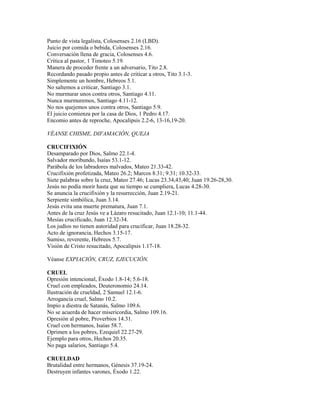 Punto de vista legalista, Colosenses 2.16 (LBD).
Juicio por comida o bebida, Colosenses 2.16.
Conversación llena de gracia, Colosenses 4.6.
Crítica al pastor, 1 Timoteo 5.19.
Manera de proceder frente a un adversario, Tito 2.8.
Recordando pasado propio antes de criticar a otros, Tito 3.1-3.
Simplemente un hombre, Hebreos 5.1.
No saltemos a criticar, Santiago 3.1.
No murmurar unos contra otros, Santiago 4.11.
Nunca murmuremos, Santiago 4.11-12.
No nos quejemos unos contra otros, Santiago 5.9.
El juicio comienza por la casa de Dios, 1 Pedro 4.17.
Encomio antes de reproche, Apocalipsis 2.2-6, 13-16,19-20.
VÉANSE CHISME, DIFAMACIÓN, QUEJA
CRUCIFIXIÓN
Desamparado por Dios, Salmo 22.1-4.
Salvador moribundo, Isaías 53.1-12.
Parábola de los labradores malvados, Mateo 21.33-42.
Crucifixión profetizada, Mateo 26.2; Marcos 8.31; 9.31; 10.32-33.
Siete palabras sobre la cruz, Mateo 27.46; Lucas 23.34,43,40; Juan 19.26-28,30.
Jesús no podía morir hasta que su tiempo se cumpliera, Lucas 4.28-30.
Se anuncia la crucifixión y la resurrección, Juan 2.19-21.
Serpiente simbólica, Juan 3.14.
Jesús evita una muerte prematura, Juan 7.1.
Antes de la cruz Jesús ve a Lázaro resucitado, Juan 12.1-10; 11.1-44.
Mesías crucificado, Juan 12.32-34.
Los judíos no tienen autoridad para crucificar, Juan 18.28-32.
Acto de ignorancia, Hechos 3.15-17.
Sumiso, reverente, Hebreos 5.7.
Visión de Cristo resucitado, Apocalipsis 1.17-18.
Véanse EXPIACIÓN, CRUZ, EJECUCIÓN.
CRUEL
Opresión intencional, Éxodo 1.8-14; 5.6-18.
Cruel con empleados, Deuteronomio 24.14.
Ilustración de crueldad, 2 Samuel 12.1-6.
Arrogancia cruel, Salmo 10.2.
Impío a diestra de Satanás, Salmo 109.6.
No se acuerda de hacer misericordia, Salmo 109.16.
Opresión al pobre, Proverbios 14.31.
Cruel con hermanos, Isaías 58.7.
Oprimen a los pobres, Ezequiel 22.27-29.
Ejemplo para otros, Hechos 20.35.
No paga salarios, Santiago 5.4.
CRUELDAD
Brutalidad entre hermanos, Génesis 37.19-24.
Destruyen infantes varones, Éxodo 1.22.
 