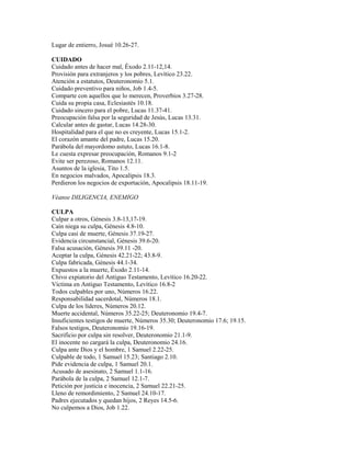 Lugar de entierro, Josué 10.26-27.
CUIDADO
Cuidado antes de hacer mal, Éxodo 2.11-12,14.
Provisión para extranjeros y los pobres, Levítico 23.22.
Atención a estatutos, Deuteronomio 5.1.
Cuidado preventivo para niños, Job 1.4-5.
Comparte con aquellos que lo merecen, Proverbios 3.27-28.
Cuida su propia casa, Eclesiastés 10.18.
Cuidado sincero para el pobre, Lucas 11.37-41.
Preocupación falsa por la seguridad de Jesús, Lucas 13.31.
Calcular antes de gastar, Lucas 14.28-30.
Hospitalidad para el que no es creyente, Lucas 15.1-2.
El corazón amante del padre, Lucas 15.20.
Parábola del mayordomo astuto, Lucas 16.1-8.
Le cuesta expresar preocupación, Romanos 9.1-2
Evite ser perezoso, Romanos 12.11.
Asuntos de la iglesia, Tito 1.5.
En negocios malvados, Apocalipsis 18.3.
Perdieron los negocios de exportación, Apocalipsis 18.11-19.
Véanse DILIGENCIA, ENEMIGO
CULPA
Culpar a otros, Génesis 3.8-13,17-19.
Caín niega su culpa, Génesis 4.8-10.
Culpa casi de muerte, Génesis 37.19-27.
Evidencia circunstancial, Génesis 39.6-20.
Falsa acusación, Génesis 39.11 -20.
Aceptar la culpa, Génesis 42.21-22; 43.8-9.
Culpa fabricada, Génesis 44.1-34.
Expuestos a la muerte, Éxodo 2.11-14.
Chivo expiatorio del Antiguo Testamento, Levítico 16.20-22.
Víctima en Antiguo Testamento, Levítico 16.8-2
Todos culpables por uno, Números 16.22.
Responsabilidad sacerdotal, Números 18.1.
Culpa de los líderes, Números 20.12.
Muerte accidental, Números 35.22-25; Deuteronomio 19.4-7.
Insuficientes testigos de muerte, Números 35.30; Deuteronomio 17.6; 19.15.
Falsos testigos, Deuteronomio 19.16-19.
Sacrificio por culpa sin resolver, Deuteronomio 21.1-9.
El inocente no cargará la culpa, Deuteronomio 24.16.
Culpa ante Dios y el hombre, 1 Samuel 2.22-25.
Culpable de todo, 1 Samuel 15.23; Santiago 2.10.
Pide evidencia de culpa, 1 Samuel 20.1.
Acusado de asesinato, 2 Samuel 1.1-16.
Parábola de la culpa, 2 Samuel 12.1-7.
Petición por justicia e inocencia, 2 Samuel 22.21-25.
Lleno de remordimiento, 2 Samuel 24.10-17.
Padres ejecutados y quedan hijos, 2 Reyes 14.5-6.
No culpemos a Dios, Job 1.22.
 