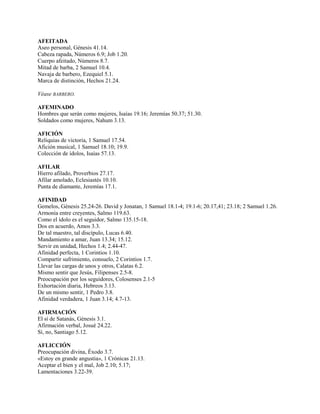 AFEITADA
Aseo personal, Génesis 41.14.
Cabeza rapada, Números 6.9; Job 1.20.
Cuerpo afeitado, Números 8.7.
Mitad de barba, 2 Samuel 10.4.
Navaja de barbero, Ezequiel 5.1.
Marca de distinción, Hechos 21.24.
Véase BARBERO.
AFEMINADO
Hombres que serán como mujeres, Isaías 19.16; Jeremías 50.37; 51.30.
Soldados como mujeres, Nahum 3.13.
AFICIÓN
Reliquias de victoria, 1 Samuel 17.54.
Afición musical, 1 Samuel 18.10; 19.9.
Colección de ídolos, Isaías 57.13.
AFILAR
Hierro afilado, Proverbios 27.17.
Afilar amolado, Eclesiastés 10.10.
Punta de diamante, Jeremías 17.1.
AFINIDAD
Gemelos, Génesis 25.24-26. David y Jonatan, 1 Samuel 18.1-4; 19.1-6; 20.17,41; 23.18; 2 Samuel 1.26.
Armonía entre creyentes, Salmo 119.63.
Como el ídolo es el seguidor, Salmo 135.15-18.
Dos en acuerdo, Amos 3.3.
De tal maestro, tal discípulo, Lucas 6.40.
Mandamiento a amar, Juan 13.34; 15.12.
Servir en unidad, Hechos 1.4; 2.44-47.
Afinidad perfecta, 1 Corintios 1.10.
Compartir sufrimiento, consuelo, 2 Corintios 1.7.
Llevar las cargas de unos y otros, Calatas 6.2.
Mismo sentir que Jesús, Filipenses 2.5-8.
Preocupación por los seguidores, Colosenses 2.1-5
Exhortación diaria, Hebreos 3.13.
De un mismo sentir, 1 Pedro 3.8.
Afinidad verdadera, 1 Juan 3.14; 4.7-13.
AFIRMACIÓN
El sí de Satanás, Génesis 3.1.
Afirmación verbal, Josué 24.22.
Sí, no, Santiago 5.12.
AFLICCIÓN
Preocupación divina, Éxodo 3.7.
«Estoy en grande angustia», 1 Crónicas 21.13.
Aceptar el bien y el mal, Job 2.10; 5.17;
Lamentaciones 3.22-39.
 
