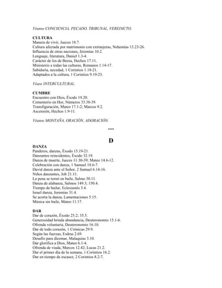 Véanse CONCIENCIA, PECADO, TRIBUNAL, VEREDICTO.
CULTURA
Manera de vivir, Jueces 18.7.
Cultura afectada por matrimonio con extranjeras, Nehemías 13.23-26.
Influencia de otras naciones, Jeremías 10.2.
Lenguaje, literatura, Daniel 1.3-4.
Carácter de los de Berea, Hechos 17.11.
Ministerio a todas las culturas, Romanos 1.14-17.
Sabiduría, necedad, 1 Corintios 1.18-21.
Adaptados a la cultura, 1 Corintios 9.19-23.
Véase INTERCULTURAL.
CUMBRE
Encuentro con Dios, Éxodo 19.20.
Cementerio en Hor, Números 33.38-39.
Transfiguración, Mateo 17.1-2; Marcos 9.2.
Ascensión, Hechos 1.9-11.
Véanse MONTAÑA, ORACIÓN, ADORACIÓN.
***
D
DANZA
Panderos, danzas, Éxodo 15.19-21.
Danzantes reincidentes, Éxodo 32.19.
Danza de muerte, Jueces 11.30-39; Mateo 14.6-12.
Celebración con danza, 1 Samuel 18.6-7.
David danza ante el Señor, 2 Samuel 6.14-16.
Niños danzantes, Job 21.11.
La pena se tornó en baile, Salmo 30.11.
Danza de alabanza, Salmos 149.3; 150.4.
Tiempo de bailar, Eclesiastés 3.4.
Israel danza, Jeremías 31.4.
Se acorta la danza, Lamentaciones 5.15.
Música sin baile, Mateo 11.17.
DAR
Dar de corazón, Éxodo 25.2; 35.5.
Generosidad brinda abundancia, Deuteronomio 15.1-6.
Ofrenda voluntaria, Deuteronomio 16.10.
Dar de todo corazón, 1 Crónicas 29.9.
Según las fuerzas, Esdras 2.69.
Desafío para diezmar, Malaquías 3.10.
Dar glorifica a Dios, Mateo 6.1-4.
Ofrenda de viuda, Marcos 12.42; Lucas 21.2.
Dar el primer día de la semana, 1 Corintios 16.2.
Dar en tiempo de escasez, 2 Corintios 8.2-7.
 