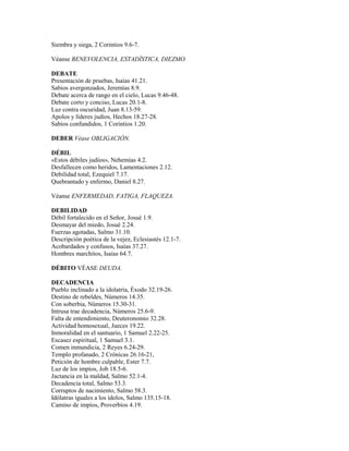 Siembra y siega, 2 Corintios 9.6-7.
Véanse BENEVOLENCIA, ESTADÍSTICA, DIEZMO.
DEBATE
Presentación de pruebas, Isaías 41.21.
Sabios avergonzados, Jeremías 8.9.
Debate acerca de rango en el cielo, Lucas 9.46-48.
Debate corto y conciso, Lucas 20.1-8.
Luz contra oscuridad, Juan 8.13-59.
Apolos y líderes judíos, Hechos 18.27-28.
Sabios confundidos, 1 Corintios 1.20.
DEBER Véase OBLIGACIÓN.
DÉBIL
«Estos débiles judíos», Nehemías 4.2.
Desfallecen como heridos, Lamentaciones 2.12.
Debilidad total, Ezequiel 7.17.
Quebrantado y enfermo, Daniel 8.27.
Véanse ENFERMEDAD, FATIGA, FLAQUEZA.
DEBILIDAD
Débil fortalecido en el Señor, Josué 1.9.
Desmayar del miedo, Josué 2.24.
Fuerzas agotadas, Salmo 31.10.
Descripción poética de la vejez, Eclesiastés 12.1-7.
Acobardados y confusos, Isaías 37.27.
Hombres marchitos, Isaías 64.7.
DÉBITO VÉASE DEUDA.
DECADENCIA
Pueblo inclinado a la idolatría, Éxodo 32.19-26.
Destino de rebeldes, Números 14.35.
Con soberbia, Números 15.30-31.
Intrusa trae decadencia, Números 25.6-9.
Falta de entendimiento, Deuteronomio 32.28.
Actividad homosexual, Jueces 19.22.
Inmoralidad en el santuario, 1 Samuel 2.22-25.
Escasez espiritual, 1 Samuel 3.1.
Comen inmundicia, 2 Reyes 6.24-29.
Templo profanado, 2 Crónicas 26.16-21,
Petición de hombre culpable, Ester 7.7.
Luz de los impíos, Job 18.5-6.
Jactancia en la maldad, Salmo 52.1-4.
Decadencia total, Salmo 53.3.
Corruptos de nacimiento, Salmo 58.3.
Idólatras iguales a los ídolos, Salmo 135.15-18.
Camino de impíos, Proverbios 4.19.
 