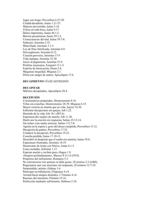Jugar con fuego, Proverbios 6.27-28.
Ciudad decadente, Isaías 1.21-23.
Mujeres pervertidas, Isaías 3.16.
Vileza en toda boca, Isaías 9.17.
Ídolos impotentes, Isaías 46.1-2.
Barrera pecaminosa, Isaías 59.1-2.
Consecuencias del mal, Isaías 59.7-8.
Seductor, Jeremías 2.33.
Mancillada, Jeremías 3.1-3.
Ley de Dios falsificada, Jeremías 8.8.
Sinvergüenzas, Jeremías 8.12.
Corazón perverso, Jeremías 17.9.
Vida maligna, Jeremías 32.30.
Juicio al paganismo, Jeremías 51.9.
Profetas insensatos, Ezequiel 13.1-3.
Espíritu de fornicación, Oseas 5.4.
Maquinar iniquidad, Miqueas 2.1.
Ebria con sangre de santos, Apocalipsis 17.6.
DECAIMIENTO VÉASE DEPRESIÓN.
DECAPITAR
Mártires decapitados, Apocalipsis 20.4.
DECEPCIÓN
Circunstancias preparadas, Deuteronomio 8.16.
Viñas sin cosechas, Deuteronomio 28.39; Miqueas 6.15.
Mayor victoria en muerte que en vida, Jueces 16.30.
Enfrentar decepciones sin quejas, Job 1.22.
Hastiado de la vida, Job 10.1 (RVA).
Esperanza del suspiro de muerte, Job 11.20.
Duelo por la oración sin respuesta, Salmo 35.13-14.
Sin temor a las malas noticias, Salmo 112.7-8.
Agonía en la espera y gozo del deseo cumplido, Proverbios 13.12.
Decepción de padres, Proverbios 17.25.
Conducir la decepción, Proverbios 19.23.
Cosecha perdida, Isaías 17.10-11.
Descubrir al despertar que el sueño era mentira, Isaías 29.8.
Esperanzas frustradas, Jeremías 14.19.
Desencanto de Jonás con Nínive, Jonás 4.1-3.
Casas asoladas, Sofonías 1.13.
Esperan mucho y reciben poco, Hageo 1.9.
«Suspiró profundamente», Marcos 8.11-12 (NVI).
Propósito del sufrimiento, Romanos 5.3.
No entristecerse con quienes se debe gozar, 2Corintios 2.3 (LBD).
Regocijarse aun con oraciones sin respuesta, 2Corintios 12.7-10.
Sorprendido, atónito, Gálatas 1.6.
Participar en tribulación, Filipenses 4.14.
Actitud hacia amigos desleales, 2 Timoteo 4.16.
Razones del momento, Filemón 15-16.
Perfección mediante sufrimiento, Hebreos 2.10.
 