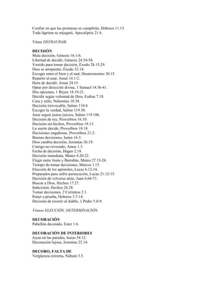 Confiar en que las promesas se cumplirán, Hebreos 11.13.
Toda lágrima se enjugará, Apocalipsis 21.4.
Véase DEFRAUDAR.
DECISIÓN
Mala decisión, Génesis 16.1-6.
Libertad de decidir, Génesis 24.54-58.
Vestido para tomar decisión, Éxodo 28.15,29.
Dios se arrepiente, Éxodo 32.14.
Escoger entre el bien y el mal, Deuteronomio 30.15.
Repartir al azar, Josué 14.1-2.
Hora de decidir, Josué 24.15.
Optar por dirección divina, 1 Samuel 14.36-41.
Dos opciones, 1 Reyes 18.19-21.
Decidir según voluntad de Dios, Esdras 7.18.
Cara y sello, Nehemías 10.34.
Decisión irrevocable, Salmo 110.4.
Escoger la verdad, Salmo 119.30.
Jurar seguir justos juicios, Salmo 119.106.
Decisión de rey, Proverbios 16.10.
Decisión sin hechos, Proverbios 18.13.
La suerte decide, Proverbios 18.18.
Decisiones engañosas, Proverbios 21.2.
Buenas decisiones, Isaías 16.3.
Dios cambia decisión, Jeremías 26.19.
Castigo no revocado, Amos 1.3.
Fecha de decisión, Hageo 2.18.
Decisión inmediata, Mateo 4.20-22.
Elegir entre Jesús y Barrabás, Mateo 27.15-26.
Tiempo de tomar decisiones, Marcos 1.15.
Elección de los apóstoles, Lucas 6.12-16.
Preparados para sufrir persecución, Lucas 21.12-15.
Decisión de volverse atrás, Juan 6.66-71.
Buscar a Dios, Hechos 17.27.
Indecisión, Hechos 26.28.
Tomar decisiones, 2 Corintios 2.1.
Poner a prueba, Hebreos 3.7-14.
Decisión de resistir al diablo, 1 Pedro 5.8-9.
Véanse ELECCIÓN, DETERMINACIÓN.
DECORACIÓN
Pabellón decorado, Ester 1.6.
DECORACIÓN DE INTERIORES
Joyas en las paredes, Isaías 54.12.
Decoración lujosa, Jeremías 22.14.
DECORO, FALTA DE
Vergüenza extrema, Nahum 3.5.
 