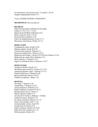 Un matrimonio evita incorrección, 1 Corintios 7.36-38.
Ninguna impropiedad, Efesios 5.4.
Véanse EXHIBICIONISMO, INMODESTIA.
DECREPITUD Véase decadencia.
DECRETO
Orden de interrumpir reedificación de templo,
Esdras 4.17-23; 6.1-5; 7.12-26.
Oposición de Sanbalat, Nehemías 6.5-6.
Reina contra rey, Ester 1.10-22.
Presión política, Daniel 6.1-28.
Edicto de empadronamiento, Lucas 2.1-7.
Decisiones eclesiásticas, Hechos 16.1-5. .
DEDICACIÓN
Consagración a Dios, Éxodo 32.29.
Objetos ungidos, Éxodo 40.9-10.
Utensilios del santuario, Números 7.1.
Discurso de dedicación, 1 Reyes 8.14-21.
Dedicación del templo, 1 Reyes 8.22-53,62-66; Esdras 6.15-16.
Dedicación de cuerpo físico, Romanos 12.1.
Morir cada día, 1 Corintios 15.31.
Seguir la voluntad de Dios, Colosenses 1.9-12.
DEFECTUOSO
Animal sin defecto, Éxodo 12.5.
Sin defecto para sacrificio, Levítico 21.17-23.
Amenazan dejarlos ciegos, 1 Samuel 11.2-11.
Hombre defectuoso, 2 Samuel 21.20.
Iglesia purificada, Efesios 5.25-27.
Cordero sin mancha, 1 Pedro 1.19.
DEFENSA
Sin armas, 1 Samuel 13.19.
Autodefensa, 2 Samuel 2.22-23.
Armas defensivas, Nehemías 4.21.
Pueblo indefenso, Ezequiel 38.10-12.
Queman huesos de rey, Amos 2.1.
Puertas abiertas, Nahum 3.13.
«Se ríen de los fuertes», Habacuc 1.10 (lba).
Ciudad sin muros, Zacarías 2.3-5.
No opone resistencia, Marcos 15.1-15.
Jesús evita el peligro, Juan 7.1,30.
Arrojan piedras a Jesús, Juan 8.59.
Escudo de la fe, Efesios 6.16.
Sobrino defensor, Hechos 23.16-22.
Pablo ante Félix, Hechos 24.1 -21.
Defensa propia, Hechos 26.1.
 