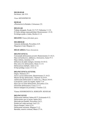 DEGRADAR
Sin honor, Job 19.9.
Véase MENOSPRECIO.
DEIDAD
«Plenitud de la Deidad», Colosenses 2.9.
DELEGAR
Trabajo delegado, Éxodo 18.17-27; Nehemías 3.1-32.
El Señor delega responsabilidad, Deuteronomio 1.9-18.
Se delega ayuda a viudas, Hechos 6.1-4.
DELEITE Véanse felicidad, gozo.
DELIBERAR
Atención deliberada, Proverbios 4.25.
Maquinar el mal, Miqueas 2.1.
DELICADEZA Véase elocuencia.
DELINCUENCIA
Consumada delincuencia juvenil, Deuteronomio 21.18-21.
Hijos de hechiceros, adúlteros y fornicarios, Isaías 57.3.
Hijos infieles, Jeremías 3.19.
Influencia de padre maligno, Jeremías 16.10-12.
Dios ama a los delincuentes, Oseas 11.1-4.
Delincuencia múltiple, Amos 2.1,6.
El hijo pródigo, Lucas 15.11-32.
DELINCUENCIA JUVENIL
Orgías, Números 25.1.
Juicio a joven delincuente, Deuteronomio 21.18-21.
Muerte de hijo delincuente, 2 Samuel 18.19-53.
Adolescente delincuente se vuelve rey, 2 Reyes 24.8-9.
Concepción y parto de engaño, Salmo 7.14.
Hijos que no serán delincuentes, Proverbios 22.6.
Ocasionan delincuencia, Lucas 17.1-2.
Deseos malignos de juventud, 2 Timoteo 2.22.
Véanse DESOBEDIENCIA, REBELIÓN, RENEGAR.
DELINCUENTE
Delincuente habitual, Salmo 69.27; Eclesiastés 8.12.
Delincuentes que se jactan, Salmo 94.4.
Motivado por hambre, Proverbios 28.21.
Perdón por culpa nacional, Joel 3.21.
Hacen trampas, Amos 8.5-6.
Delincuente nocturno, Miqueas 2.1-2.
Barrabás, notorio criminal, Mateo 27.16.
 