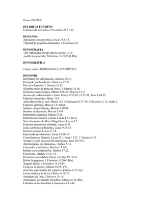 Véase CRIMEN.
DELIRIUM TRÉMENS
Fantasías de borrachos, Proverbios 23.31-35.
DEMANDA
Apelación a una promesa, Josué 14.6-15.
Tribunal de pequeñas demandas, 1 Corintios 6.2.
DEMOCRACIA
«En representación de toda la nación... y el
pueblo en general», Nehemías 10.28,34 (LBA).
DEMOGRÁFICA
Véanse censo, DEMOGRAFÍA, ESTADÍSTICA.
DEMONIO
Informado por adivinación, Génesis 30.27.
Protegido por bendición, Números 22.12.
Dios usa demonio, 1 Samuel 16.15.
«Espíritu malo de parte de Dios», 1 Samuel 16.16,
Demonios usan cuerpos, Mateo 8.28-33; Marcos 5.1-5.
Acusan de endemoniado a Jesús, Mateo 9.32-34; 12.22-32; Juan 8.48-52.
Espíritus inmundos, Mateo 10.1.
Autoridad sobre el mal, Mateo 10.1-8; Romanos 8.37-39; Colosenses 2.15; Judas 9.
Espíritus gritones, Marcos 3.11 (lba).
Satanás versus Satanás, Marcos 3.20-26.
Nombre de demonio, Marcos 5.8-9.
Reprensión demonio, Marcos 9.25.
Demonios reconocen a Jesús, Lucas 4.33-36,41.
Siete demonios de María Magdalena, Lucas 8.2.
Posesión demoníaca múltiple, Lucas 8.30.
Jesús confronta a demonio, Lucas 9.37-43.
Demonio mudo, Lucas 11.14.
Encorvada por demonio, Lucas 13.10-16.
Controlado por Satanás, Lucas 22.3; Juan 13.27; 1 Timoteo 5.15.
Acusan a Jesús de posesión demoníaca, Juan 10.19-21.
Atormentados por demonios, Hechos 5.16.
Contender a hechicero, Hechos 13.6-8.
Rinden culto a demonios, Hechos 17.22.
Exorcismo, Hechos 19.11-13.
Demonio causa daños físicos, Hechos 19.13-16.
Ídolos de paganos, 1 Corintios 10.20 (LBA).
Ángeles falsos, 2 Corintios 11.14-15.
Esclavos de dioses, Gálatas 4.8-9 (VP).
«Fuerzas espirituales del espacio», Efesios 6.12 (vp).
Causa satánica de la ira, Efesios 4.26-27.
Armadura de Dios, Efesios 6.10-18.
«Soberanos del mundo invisible», Efesios 6.12 (lba).
Librados de las tinieblas, Colosenses 1.13-14.
 