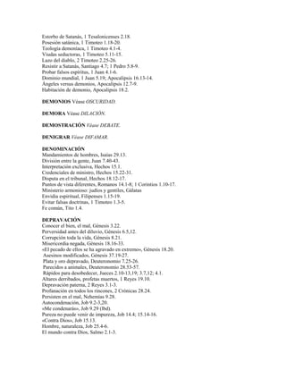 Estorbo de Satanás, 1 Tesalonicenses 2.18.
Posesión satánica, 1 Timoteo 1.18-20.
Teología demoníaca, 1 Timoteo 4.1-4.
Viudas seductoras, 1 Timoteo 5.11-15.
Lazo del diablo, 2 Timoteo 2.25-26.
Resistir a Satanás, Santiago 4.7; 1 Pedro 5.8-9.
Probar falsos espíritus, 1 Juan 4.1-6.
Dominio mundial, 1 Juan 5.19; Apocalipsis 16.13-14.
Ángeles versus demonios, Apocalipsis 12.7-9.
Habitación de demonio, Apocalipsis 18.2.
DEMONIOS Véase OSCURIDAD.
DEMORA Véase DILACIÓN.
DEMOSTRACIÓN Véase DEBATE.
DENIGRAR Véase DIFAMAR.
DENOMINACIÓN
Mandamientos de hombres, Isaías 29.13.
División entre la gente, Juan 7.40-43.
Interpretación exclusiva, Hechos 15.1.
Credenciales de ministro, Hechos 15.22-31.
Disputa en el tribunal, Hechos 18.12-17.
Puntos de vista diferentes, Romanos 14.1-8; 1 Corintios 1.10-17.
Ministerio armonioso: judíos y gentiles, Gálatas
Envidia espiritual, Filipenses 1.15-19.
Evitar falsas doctrinas, 1 Timoteo 1.3-5.
Fe común, Tito 1.4.
DEPRAVACIÓN
Conocer el bien, el mal, Génesis 3.22.
Perversidad antes del diluvio, Génesis 6.5,12.
Corrupción toda la vida, Génesis 8.21.
Misericordia negada, Génesis 18.16-33.
«El pecado de ellos se ha agravado en extremo», Génesis 18.20.
Asesinos modificados, Génesis 37.19-27.
Plata y oro depravado, Deuteronomio 7.25-26.
Parecidos a animales, Deuteronomio 28.53-57.
Rápidos para desobedecer, Jueces 2.10-13,19; 3.7,12; 4.1.
Altares derribados, profetas muertos, 1 Reyes 19.10.
Depravación paterna, 2 Reyes 3.1-3.
Profanación en todos los rincones, 2 Crónicas 28.24.
Persisten en el mal, Nehemías 9.28.
Autocondenación, Job 9.2-3,20.
«Me condenarás», Job 9.29 (lbd).
Pureza no puede venir de impureza, Job 14.4; 15.14-16.
«Contra Dios», Job 15.13.
Hombre, naturaleza, Job 25.4-6.
El mundo contra Dios, Salmo 2.1-3.
 