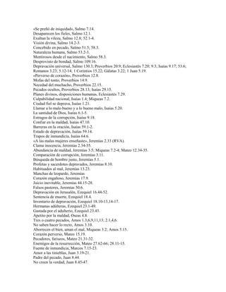 «Se preñó de iniquidad», Salmo 7.14.
Desaparecen los fieles, Salmo 12.1.
Exaltan la vileza, Salmo 12.8; 52.1-4.
Visión divina, Salmo 14.2-3.
Concebido en pecado, Salmo 51.5; 58.3.
Naturaleza humana, Salmo 53.2-3.
Mentirosos desde el nacimiento, Salmo 58.3.
Desprovisto de bondad, Salmo 109.16.
Depravación universal, Salmo 130.3; Proverbios 20.9; Eclesiastés 7.20; 9.3; Isaías 9.17; 53.6;
Romanos 3.23; 5.12-14; 1 Corintios 15.22; Gálatas 3.22; 1 Juan 5.19.
«Perverso de corazón», Proverbios 12.8.
Mofas del tonto, Proverbios 14.9.
Necedad del muchacho, Proverbios 22.15.
Pecados ocultos, Proverbios 28.13; Isaías 29.15.
Planes divinos, disposiciones humanas, Eclesiastés 7.29.
Culpabilidad nacional, Isaías 1.4; Miqueas 7.2.
Ciudad fiel se deprava, Isaías 1.21.
Llamar a lo malo bueno y a lo bueno malo, Isaías 5.20.
La santidad de Dios, Isaías 6.1-5.
Estragos de la corrupción, Isaías 9.18.
Confiar en la maldad, Isaías 47.10.
Barreras en la oración, Isaías 59.1-2.
Estado de depravación, Isaías 59.14.
Trapos de inmundicia, Isaías 64.6.
«A las malas mujeres enseñaste», Jeremías 2.33 (RVA).
Clama inocencia, Jeremías 2.34-35.
Abundancia de maldad, Jeremías 3.5; Miqueas 7.2-4; Mateo 12.34-35.
Comparación de corrupción, Jeremías 3.11.
Búsqueda de hombre justo, Jeremías 5.1. .
Profetas y sacerdotes depravados, Jeremías 8.10.
Habituados al mal, Jeremías 13.23.
Manchas de leopardo, Jeremías
Corazón engañoso, Jeremías 17.9.
Juicio inevitable, Jeremías 44.15-28.
Falsos pastores, Jeremías 50.6.
Depravación en Jerusalén, Ezequiel 16.44-52.
Sentencia de muerte, Ezequiel 18.4.
Inventario de depravación, Ezequiel 18.10-13,14-17.
Hermanas adúlteras, Ezequiel 23.1-49.
Gastada por el adulterio, Ezequiel 23.43.
Apetito por la maldad, Oseas 4.8.
Tres o cuatro pecados, Amos 1.3,6,9,11,13; 2.1,4,6.
No saben hacer lo recto, Amos 3.10.
Aborrecen el bien, aman el mal, Miqueas 3.2; Amos 5.15.
Corazón perverso, Mateo 15.19.
Pecadores, fariseos, Mateo 21.31-32.
Enemigos de la resurrección, Mateo 27.62-66; 28.11-15.
Fuente de inmundicia, Marcos 7.15-23.
Amor a las tinieblas, Juan 3.19-21.
Padre del pecado, Juan 8.44.
No creen la verdad, Juan 8.45-47.
 