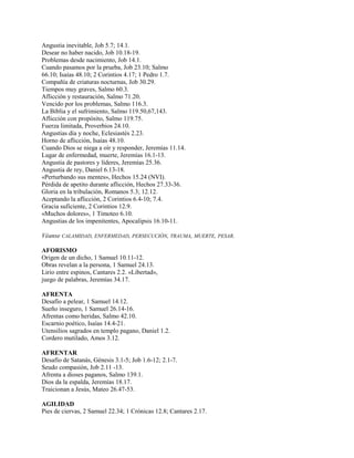 Angustia inevitable, Job 5.7; 14.1.
Desear no haber nacido, Job 10.18-19.
Problemas desde nacimiento, Job 14.1.
Cuando pasamos por la prueba, Job 23.10; Salmo
66.10; Isaías 48.10; 2 Corintios 4.17; 1 Pedro 1.7.
Compañía de criaturas nocturnas, Job 30.29.
Tiempos muy graves, Salmo 60.3.
Aflicción y restauración, Salmo 71.20.
Vencido por los problemas, Salmo 116.3.
La Biblia y el sufrimiento, Salmo 119.50,67,143.
Aflicción con propósito, Salmo 119.75.
Fuerza limitada, Proverbios 24.10.
Angustias día y noche, Eclesiastés 2.23.
Horno de aflicción, Isaías 48.10.
Cuando Dios se niega a oír y responder, Jeremías 11.14.
Lugar de enfermedad, muerte, Jeremías 16.1-13.
Angustia de pastores y líderes, Jeremías 25.36.
Angustia de rey, Daniel 6.13-18.
«Perturbando sus mentes», Hechos 15.24 (NVI).
Pérdida de apetito durante aflicción, Hechos 27.33-36.
Gloria en la tribulación, Romanos 5.3; 12.12.
Aceptando la aflicción, 2 Corintios 6.4-10; 7.4.
Gracia suficiente, 2 Corintios 12.9.
«Muchos dolores», 1 Timoteo 6.10.
Angustias de los impenitentes, Apocalipsis 16.10-11.
Véanse CALAMIDAD, ENFERMEDAD, PERSECUCIÓN, TRAUMA, MUERTE, PESAR.
AFORISMO
Origen de un dicho, 1 Samuel 10.11-12.
Obras revelan a la persona, 1 Samuel 24.13.
Lirio entre espinos, Cantares 2.2. «Libertad»,
juego de palabras, Jeremías 34.17.
AFRENTA
Desafío a pelear, 1 Samuel 14.12.
Sueño inseguro, 1 Samuel 26.14-16.
Afrentas como heridas, Salmo 42.10.
Escarnio poético, Isaías 14.4-21.
Utensilios sagrados en templo pagano, Daniel 1.2.
Cordero mutilado, Amos 3.12.
AFRENTAR
Desafío de Satanás, Génesis 3.1-5; Job 1.6-12; 2.1-7.
Seudo compasión, Job 2.11 -13.
Afrenta a dioses paganos, Salmo 139.1.
Dios da la espalda, Jeremías 18.17.
Traicionan a Jesús, Mateo 26.47-53.
AGILIDAD
Pies de ciervas, 2 Samuel 22.34; 1 Crónicas 12.8; Cantares 2.17.
 