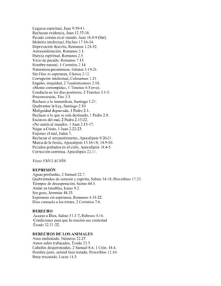 Ceguera espiritual, Juan 9.39-41.
Rechazan evidencia, Juan 12.37-38.
Pecado común en el mundo, Juan 16.8-9 (lbd).
Idolatría intelectual, Hechos 17.16-34.
Depravación descrita, Romanos 1.28-32.
Autocondenación, Romanos 2.1.
Dureza espiritual, Romanos 2.5.
Vicio de pecado, Romanos 7.13.
Hombre natural, 1 Corintios 2.14.
Naturaleza pecaminosa, Gálatas 5.19-21.
Sin Dios ni esperanza, Efesios 2.12.
Corrupción intelectual, Colosenses 1.21.
Engaño, iniquidad, 2 Tesalonicenses 2.10.
«Mente corrompida», 1 Timoteo 6.5 (rva).
Conducta en los días postreros, 2 Timoteo 3.1-5.
Preconversión, Tito 3.3.
Rechazo a la inmundicia, Santiago 1.21.
Quebrantar la Ley, Santiago 2.10.
Malignidad depravada, 1 Pedro 2.1.
Rechazo a lo que se está destinado, 1 Pedro 2.8.
Esclavos del mal, 2 Pedro 2.13-22.
«No améis al mundo», 1 Juan 2.15-17.
Negar a Cristo, 1 Juan 2.22-23.
Exponer el mal, Judas 7.
Rechazar el arrepentimiento, Apocalipsis 9.20-21.
Marca de la bestia, Apocalipsis 13.16-18; 14.9-10.
Pecados grabados en el cielo, Apocalipsis 18.4-5.
Corrección continua, Apocalipsis 22.11.
Véase EMULACIÓN.
DEPRESIÓN
Aguas profundas, 2 Samuel 22.7.
Quebrantados de corazón y espíritu, Salmo 34:18; Proverbios 17.22.
Tiempos de desesperación, Salmo 60.3.
Andar en tinieblas, Isaías 9.2.
Sin gozo, Jeremías 48.33.
Esperanza sin esperanza, Romanos 4.18-22.
Dios consuela a los tristes, 2 Corintios 7.6.
DERECHO
Acceso a Dios, Salmo 51.1-7, Hebreos 4.16.
Condiciones para que la oración sea contestad
Éxodo 32.31-32.
DERECHOS DE LOS ANIMALES
Asno maltratado, Números 22.27.
Asnos sobre trabajados, Éxodo 23.5.
Caballos desjarreteados, 2 Samuel 8.4; 1 Crón. 18.4.
Hombre justo, animal bien tratado, Proverbios 12.10.
Buey rescatado, Lucas 14.5.
 