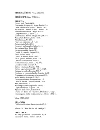 DERROCAMIENTO Véase MUERTE.
DERROCHAR Véase ENERGÍA.
DERROTA
Derrota total, Éxodo 14.28.
Destrucción de carros del faraón, Éxodo 15.4.
Dan al traste con los planes, 1 Samuel 7.9-11.
Rey vencido, 1 Samuel 31.1-6; 2 Samuel 1.1-1
Victoria condicionada, 1 Reyes 8.33-34.
Completa derrota, 2 Reyes 13.7.
Idolatría causa derrota, 2 Reyes 17.7; 18.11-1;
Autoderrota de Aman, Ester 7.1-10.
Alma hastiada, Job 10.1.
Futuro sin esperanza, Job 17.11.
Avergonzado, Salmo 25.2.
Corazones quebrantados, Salmo 34.18.
Sin ayuda de Dios, Salmo 44.9.
Huesos esparcidos, Salmo 53.5.
Comida de chacales, Salmo 63.10.
Tierra asolada, Isaías 1.7.
Derrota de Satanás, Isaías 14.12-17.
Fin de ejército poderoso, Isaías 18.6.
Capturar sin resistencia, Isaías 22.3.
«Silenciosa ruina», Isaías 23.7 (LBA).
Ciudad desolada, Isaías 27.10.
Derrota vaticinada, Jeremías 34.1-5.
Derrota segura, Jeremías 37.1-10; 38.14-28.
Caída de Jerusalén, Jeremías 39.1-7.
Confusión en campo de batalla, Jeremías 46.12.
Grandes enemigos destruyen, Jeremías 46.22.
Malas noticias, Jeremías 51.31-32.
Enemigos prósperos, Lamentaciones 1.5.
Causa de derrota, Lamentaciones 4.12-13.
Arco roto, Oseas 1.5.
Noventa por ciento de pérdida, Amos 5.3.
Lugar corrompido, Miqueas 2.10.
Aplausos para Nínive, Nahum 3.19.
«Nunca nos damos por vencidos», 2 Corintios 4.16 (vp).
«Manténganse alerta, sin desanimarse», Efesios 6.18 (vp).
Véase DEBILIDAD.
DESACATO
Prohibido el desacato, Deuteronomio 17.12.
Véanse FALTA DE RESPETO, ANARQUÍA.
DESACUERDO
Paz antes que batalla, Deuteronomio 20.10.
Desacuerdo inútil, 2 Samuel 2.27-28.
 