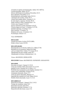 «Cuando mi espíritu está desmayado», Salmo 142.3 (RVA).
Corazón desolado, Salmo 143.4-7.
Efectos debilitantes de la pobreza, Proverbios 10.15.
Poca esperanza, Proverbios 13.12.
Desalentado por enfermedad, Isaías 38.9-12.
«Amargura de mi alma», Isaías 38.15.
«Nunca más tendrán dolor», Jeremías 31.12.
Se irán alegría y regocijo, Jeremías 48.33.
Nadie restaura el alma, Lamentaciones 1.16.
Visión vana, Ezequiel 12.22-25.
Ejercer esperanza sin base, Romanos 4.18-22.
Victoria segura en Cristo, 1 Corintios 15.57-58.
Soledad espiritual, 2 Corintios 7.5-7.
Dios consuela, 2 Corintios 7.6.
Dinámica de la cruz, 2 Corintios 13.4.
No desmayar, Efesios 3.13.
Véase DEPRESIÓN.
DESALOJO
Arrojar de la tierra, Levítico 20.22 (LBD).
Echan a Jesús, Lucas 4.28-30.
DESAMPARADO
Desamparado en el Calvario, Salmo 22.1; Mateo 27.46.
Hermanos no lo reconocen, Salmo 69.8 (lbd).
¿Se ha olvidado Dios?, Salmo 77.8; Isaías 49.14.
Abandonado por poco tiempo, Isaías 54.7.
Abandonado en tristeza, Lamentaciones 1.16.
Véanse ABANDONO, DESOLACIÓN.
DESÁNIMO Véanse ABATIMIENTO, DEPRESIÓN, DESALIENTO.
DESARME
Sin armas en Israel, 1 Samuel 13.19-22.
Viene paz mundial, Salmo 46.9; Isaías 2.4; 11.6-9.
Quebrar el arco, Jeremías 49.35; Oseas 1.5-7.
Prohibido hacer preparativos para batalla, Jeremías 51.3.
Armas como combustible, Ezequiel 39.10.
Armamento destruido, Oseas 1.5-7.
Armas de guerra destruidas, Miqueas 4.3.
Imposible paz mundial sin Cristo, Mateo 24.6-8.
Hombre fuerte desarmado, Lucas 11.21-22.
DESARROLLO
Desarrollo de Samuel, 1 Samuel 2.26; 3.19-21.
Tiempo de extenderse, Isaías 54.2.
Desarrollo nacional, Isaías 66.8.
Desarrollo espiritual, Jeremías 17.7-8.
Desarrollo del niño Jesús, Lucas 2.52.
 