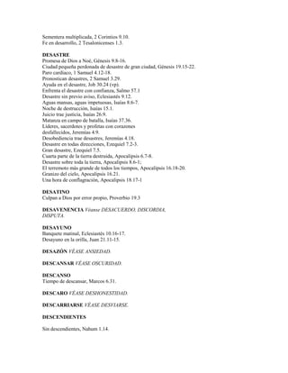 Sementera multiplicada, 2 Corintios 9.10.
Fe en desarrollo, 2 Tesalonicenses 1.3.
DESASTRE
Promesa de Dios a Noé, Génesis 9.8-16.
Ciudad pequeña perdonada de desastre de gran ciudad, Génesis 19.15-22.
Paro cardíaco, 1 Samuel 4.12-18.
Pronostican desastres, 2 Samuel 3.29.
Ayuda en el desastre, Job 30.24 (vp).
Enfrenta el desastre con confianza, Salmo 57.1
Desastre sin previo aviso, Eclesiastés 9.12.
Aguas mansas, aguas impetuosas, Isaías 8.6-7.
Noche de destrucción, Isaías 15.1.
Juicio trae justicia, Isaías 26.9.
Matanza en campo de batalla, Isaías 37.36.
Líderes, sacerdotes y profetas con corazones
desfallecidos, Jeremías 4.9.
Desobediencia trae desastres, Jeremías 4.18.
Desastre en todas direcciones, Ezequiel 7.2-3.
Gran desastre, Ezequiel 7.5.
Cuarta parte de la tierra destruida, Apocalipsis 6.7-8.
Desastre sobre toda la tierra, Apocalipsis 8.6-1;
El terremoto más grande de todos los tiempos, Apocalipsis 16.18-20.
Granizo del cielo, Apocalipsis 16.21.
Una hora de conflagración, Apocalipsis 18.17-1
DESATINO
Culpan a Dios por error propio, Proverbio 19.3
DESAVENENCIA Véanse DESACUERDO, DISCORDIA,
DISPUTA.
DESAYUNO
Banquete matinal, Eclesiastés 10.16-17.
Desayuno en la orilla, Juan 21.11-15.
DESAZÓN VÉASE ANSIEDAD.
DESCANSAR VÉASE OSCURIDAD.
DESCANSO
Tiempo de descansar, Marcos 6.31.
DESCARO VÉASE DESHONESTIDAD.
DESCARRIARSE VÉASE DESVIARSE.
DESCENDIENTES
Sin descendientes, Nahum 1.14.
 