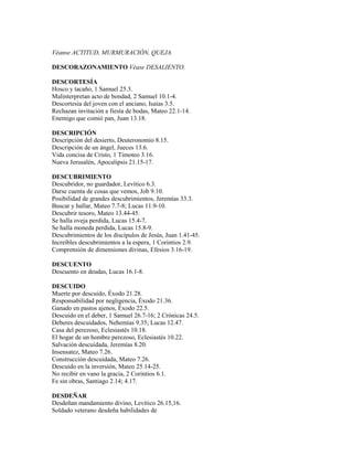 Véanse ACTITUD, MURMURACIÓN, QUEJA.
DESCORAZONAMIENTO Véase DESALIENTO.
DESCORTESÍA
Hosco y tacaño, 1 Samuel 25.3.
Malinterpretan acto de bondad, 2 Samuel 10.1-4.
Descortesía del joven con el anciano, Isaías 3.5.
Rechazan invitación a fiesta de bodas, Mateo 22.1-14.
Enemigo que comió pan, Juan 13.18.
DESCRIPCIÓN
Descripción del desierto, Deuteronomio 8.15.
Descripción de un ángel, Jueces 13.6.
Vida concisa de Cristo, 1 Timoteo 3.16.
Nueva Jerusalén, Apocalipsis 21.15-17.
DESCUBRIMIENTO
Descubridor, no guardador, Levítico 6.3.
Darse cuenta de cosas que vemos, Job 9.10.
Posibilidad de grandes descubrimientos, Jeremías 33.3.
Buscar y hallar, Mateo 7.7-8; Lucas 11.9-10.
Descubrir tesoro, Mateo 13.44-45.
Se halla oveja perdida, Lucas 15.4-7.
Se halla moneda perdida, Lucas 15.8-9.
Descubrimientos de los discípulos de Jesús, Juan 1.41-45.
Increíbles descubrimientos a la espera, 1 Corintios 2.9.
Comprensión de dimensiones divinas, Efesios 3.16-19.
DESCUENTO
Descuento en deudas, Lucas 16.1-8.
DESCUIDO
Muerte por descuido, Éxodo 21.28.
Responsabilidad por negligencia, Éxodo 21.36.
Ganado en pastos ajenos, Éxodo 22.5.
Descuido en el deber, 1 Samuel 26.7-16; 2 Crónicas 24.5.
Deberes descuidados, Nehemías 9.35; Lucas 12.47.
Casa del perezoso, Eclesiastés 10.18.
El hogar de un hombre perezoso, Eclesiastés 10.22.
Salvación descuidada, Jeremías 8.20.
Insensatez, Mateo 7.26.
Construcción descuidada, Mateo 7.26.
Descuido en la inversión, Mateo 25.14-25.
No recibir en vano la gracia, 2 Corintios 6.1.
Fe sin obras, Santiago 2.14; 4.17.
DESDEÑAR
Desdeñan mandamiento divino, Levítico 26.15,16.
Soldado veterano desdeña habilidades de
 