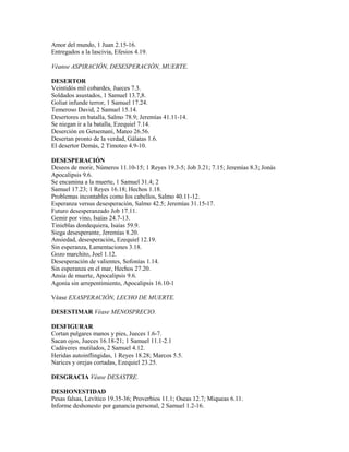 Amor del mundo, 1 Juan 2.15-16.
Entregados a la lascivia, Efesios 4.19.
Véanse ASPIRACIÓN, DESESPERACIÓN, MUERTE.
DESERTOR
Veintidós mil cobardes, Jueces 7.3.
Soldados asustados, 1 Samuel 13.7,8.
Goliat infunde terror, 1 Samuel 17.24.
Temeroso David, 2 Samuel 15.14.
Desertores en batalla, Salmo 78.9; Jeremías 41.11-14.
Se niegan ir a la batalla, Ezequiel 7.14.
Deserción en Getsemaní, Mateo 26.56.
Desertan pronto de la verdad, Gálatas 1.6.
El desertor Demás, 2 Timoteo 4.9-10.
DESESPERACIÓN
Deseos de morir, Números 11.10-15; 1 Reyes 19.3-5; Job 3.21; 7.15; Jeremías 8.3; Jonás
Apocalipsis 9.6.
Se encamina a la muerte, 1 Samuel 31.4; 2
Samuel 17.23; 1 Reyes 16.18; Hechos 1.18.
Problemas incontables como los cabellos, Salmo 40.11-12.
Esperanza versus desesperación, Salmo 42.5; Jeremías 31.15-17.
Futuro desesperanzado Job 17.11.
Gemir por vino, Isaías 24.7-13.
Tinieblas dondequiera, Isaías 59.9.
Siega desesperante, Jeremías 8.20.
Ansiedad, desesperación, Ezequiel 12.19.
Sin esperanza, Lamentaciones 3.18.
Gozo marchito, Joel 1.12.
Desesperación de valientes, Sofonías 1.14.
Sin esperanza en el mar, Hechos 27.20.
Ansia de muerte, Apocalipsis 9.6.
Agonía sin arrepentimiento, Apocalipsis 16.10-1
Véase EXASPERACIÓN, LECHO DE MUERTE.
DESESTIMAR Véase MENOSPRECIO.
DESFIGURAR
Cortan pulgares manos y pies, Jueces 1.6-7.
Sacan ojos, Jueces 16.18-21; 1 Samuel 11.1-2.1
Cadáveres mutilados, 2 Samuel 4.12.
Heridas autoinflingidas, 1 Reyes 18.28; Marcos 5.5.
Narices y orejas cortadas, Ezequiel 23.25.
DESGRACIA Véase DESASTRE.
DESHONESTIDAD
Pesas falsas, Levítico 19.35-36; Proverbios 11.1; Oseas 12.7; Miqueas 6.11.
Informe deshonesto por ganancia personal, 2 Samuel 1.2-16.
 