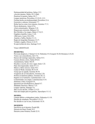 Deshonestidad del prójimo, Salmo 12.2.
«Acción injusta», Salmo 101.3 (lbd).
Practicar la mentira, Salmo 101.7.
Lengua mentirosa, Proverbios 12.19-22; 13.5.
Fortuna hecha con deshonestidad, Proverbios 21.6.
Extorsión y soborno, Eclesiastés 7.7.
Robar huevos como ricos injustos, Jeremías 17.11.
Precio deshonesto, Amos 8.5-6.
«Está contaminado», Miqueas 2.10.
Riqueza por extorsión, Habacuc 2.6.
Rey Heredes y los magos, Mateo 2.7-8,13.
Engañan al pueblo, Lucas 11.42.
«Mal juez», Lucas 18.6 (VP).
Ananías y Saflra, Hechos 5.1-11.
Regla de integridad, Romanos 12.17.
Verdad y engaño, Efesios 4.14-15.
Se aprovechan de otros, Santiago 5.4-5.
Véase LIBERTINAJE.
DESHONRA
Provocan desprecio, 2 Samuel 12.14; Nehemías 5.9; Ezequiel 36.20; Romanos 2.23,24.
Viene a ser conocidísimo, Job 17.6.
Huesos del enemigo esparcidos, Salmo 53.5.
Causan afrenta a otros, Salmo 69.6-8.
Autodeshonra, Salmo 106.39.
De plata a escoria, de vino a agua, Isaías 1.22.
Hijas desvergonzadas, Isaías 47.1-3.
Manos y labios inicuos, Isaías 59.3.
Caída de Moab, Jeremías 48.16-39.
Vasija que no agrada, Jeremías 48.38.
Vergüenza de ser descubierto, Jeremías 2.26.
Profeta en deshonra pública, Jeremías 20.1-2.
Paganos en el santuario, Lamentaciones 1.10.
Contaminados con sangre, Lamentaciones 4.14.
Deshonra a Dios, Ezequiel 6.9.
Ignominia por desobediencia, Daniel 9.7.
Maldades interiores, Marcos 7.23.
Lengua viperina, Santiago 3.6.
Mal a la luz del día, 2 Pedro 2.13-23.
Patio del templo para los gentiles, Apocalipsis 11.1-2.
DESIDIA
Llaman débiles a trabajadores judíos, Nehemías 4.1-10.
Desidia de estudiante, Proverbios 5.12-13.
Por desidia se cae la casa, Eclesiastés 10.18.
DESIERTO
Sacrificios en el desierto, Éxodo 5.3.
Desierto de Sinaí, Éxodo 19.2.
Desierto como frontera, Éxodo 23.31.
 