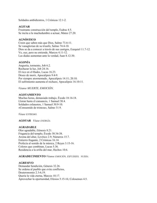 Soldados ambidiestros, 1 Crónicas 12.1-2.
AGITAR
Frustrante construcción del templo, Esdras 4.5.
Se incita a la muchedumbre a actuar, Mateo 27.20.
AGNÓSTICO
Creen que saben más que Dios, Salmo 73.6-11.
Se vanaglorian de su triunfo, Salmo 74.4-10.
Dios se da a conocer a través de sus castigos, Ezequiel 11.7-12.
Ve, oye, pero no entiende, Marcos 4.11-12.
Las dudas aumentan ante la verdad, Juan 8.12-30.
AGONÍA
Angustia, tormento, Job 6.2.
Rechazar la luz, Job 24.16.
El rico en el Hades, Lucas 16.23.
Deseo de morir, Apocalipsis 9.4-9.
Por siempre atormentado, Apocalipsis 14.11; 20.10.
El sufrimiento aumenta el rechazo, Apocalipsis 16.10-11.
Véanse MUERTE, EMOCIÓN,
AGOTAMIENTO
Muchas horas, demasiado trabajo, Éxodo 18.14-18.
Lloran hasta el cansancio, 1 Samuel 30.4.
Soldados exhaustos, 1 Samuel 30.9-10.
«Consumido de tristeza», Salmo 31.9.
Véase EXTREMO.
AGOTAR Véase ENERGÍA.
AGRADABLE
Olor agradable, Génesis 8.21.
Fragancia del templo, Éxodo 30.34-38.
Aroma del altar, Levítico 2.9; Números 15.7.
Entierro fragante, 2 Crónicas 16.14.
Profecía al sonido de la música, 2 Reyes 3.15-16.
Colores que combinan, Lucas 5.36.
Residencia a la orilla del mar, Hechos 10.6.
AGRADECIMIENTO Véanse EMOCIÓN, ESFUERZO, NUERA.
AGRESIVO
Demandar bendición, Génesis 32.26.
Se ordena al pueblo que evite conflictos,
Deuteronomio 2.3-6,19.
Quería la vida eterna, Marcos 10.17.
Aprovechar la oportunidad, Efesios 5.15-16; Colosenses 4.5.
 