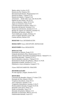 Macho cabrío, Levítico 16.22.
Desierto de Zin, Números 20.1.
Descripción del desierto, Deuteronomio 8.15.
Desierto de Maón, 1 Samuel 23.24.
Desierto de Gabaón, 2 Samuel 2.24.
«El desierto ... donde nadie vive», Job 38.26 (VP).
Habitat de asno montes, Job 39.5-6.
«Ríos en desierto», Salmo 107.33-34.
Aguas en el desierto, Isaías 43.20.
Convierte desierto en paraíso, Isaías 51.3.
Recuerdos del desierto, Jeremías 2.2-6.
Viento seco del desierto, Jeremías 4.11-12.
Refugio de viajeros en el desierto, Jeremías 9.2.
Moradores del desierto, Abdías 19.
Tierra baldía para siempre, Sofonías 2.9.
Jesús en lugares desiertos, Lucas 1.80.
Camino desierto, Hechos 8.26.
DESIGNIO Véase DETERMINACIÓN.
DESILUSIÓN Véanse DECEPCIÓN, DEFRAUDAR.
DESINTERÉS Véase DESALIENTO.
DESLEALTAD
Deslealtad con Moisés, Éxodo 32.23.
Golpeada deslealtad a Dios, Deuteronomio 32.51.
Príncipes filisteos desconfían de lealtad de David, 1 Samuel 9.1-11.
Deslealtad adecuada, 1 Samuel 22.16-17.
Siervos desleales a maestros, 1 Samuel 25.10.
Deslealtad de oficiales del gobierno, 2 Reyes 12.19-20.
Deslealtad en batalla, Jeremías 41.11-14.
Obediencia a leyes extranjeras, Ezequiel 5.7-9.
Véanse DISTANCIAMIENTO, TRAICIÓN.
DESMORALIZADO
No más regocijo y alegría, Jeremías 48.33.
DESNUDEZ
Conciencia de desnudez, Génesis 3.7 (véase 2.25).
Desnudez de Noé, Génesis 9.20-25.
Vergüenza descubierta, Isaías 47.2-3.
Acto vergonzoso, Jeremías 13.26.
Vergüenza al descubierto, Jeremías 13.26,27.
Promiscuidad al desnudo, Ezequiel 16.35-38.
Desnudez como juicio, Oseas 2.2-3.
Huida con desnudez, Amos 2.16.
Desnudez del prójimo, Habacuc 2.15.
Desnudez en Getsemaní, Marcos 14.51-52.
Endemoniado desnudo, Lucas 8.27.
 