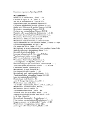 Pecaminosa exposición, Apocalipsis 16.15.
DESOBEDIENCIA
Primer acto de desobediencia, Génesis 3.1-11.
Condición de esposa de Lot, Génesis 19.17,26.
Mal olor de la desobediencia, Éxodo 16.19-24.
Fuego no autorizado para adoración, Levítico 10.1.
Castigo por desobediencia nacional, Números 14.22-24.
Quejas sobre el liderazgo de Moisés, Números 16.12-14.
Desobedecen instrucciones, Números 20.1-12.
Castigo severo por desobedecer, Números 20.8-12.
Maldición sobre la desobediencia, Deuteronomio 11.26-28.
Desobedecer al sacerdote, al juez, Deuteronomio 17.12.
Obediencia y desobediencia, Deuteronomio 28.1-68.
Desobediencia del fiel, 1 Samuel 22.15-20.
Desobedecen orden de hacer mal, 1 Samuel 22.16-17.
Mejor caer en manos de Dios que de los hombres, 2 Samuel 24.10-14.
Fidelidad incompleta a Dios, 1 Reyes 22.43.
«No hemos sido fieles», Esdras 10.2 (vp).
Desobediencia se jacta de misericordia y juicio de Dios, Salmo 78.38.
Juicio detenido contra desobediencia, Salmo 78.38.
Detestable desobediencia, Isaías 1.7.
Ponen a prueba paciencia de Dios, Isaías 7.13 (lbd).
Vagabundos espirituales, Jeremías 2.31.
Dolor por desobediencia, Jeremías 3.21.
Obediencia y desobediencia, Jeremías 7.22-26.
Aves comparadas con el pueblo, Jeremías 8.7.
Bendiciones negadas por desobediencia, Jeremías 11.14; 18.17.
Juicio sobre pueblo desobediente, Jeremías 15.1-2; 44.1-14.
Confían en el hombre, Jeremías 17.5,13.
Desobediencia al Señor, Jeremías 34.17.
Lección de obediencia, Jeremías 35.1-16.
Desobediencia anula justicia pasada, Ezequiel 18.24.
Cuándo desobedecer a los padres, Ezequiel 20.18-19.
Israel desobediente, Ezequiel 20.21.
Desobediencia civil, Daniel 3.1-30.
Amor de Dios por hijo perdido, Oseas 11.1-4.
Desobediencia causa caída, Oseas 14.1.
Tres pecados e incluso cuatro, Amos 1.3,6,9,11,13; 2.1,4,6.
Desobediencia al llamado de Dios, Jonás 1.3.
Desobediencia rebelde, Sofonías 3.2.
Antepasados desobedientes, Zacarías 1.4-6.
Sal pierde sabor, luz en oscuridad, Mateo 5.13-16.
Aparente desobediencia del niño Jesús, Lucas 2.41-51.
Ira de Dios, Efesios 5.6.
Desobediencia al evangelio, 2 Tesalonicenses 1.8.
Evitar juntarse con desobediente, 2Tesalonicenses 3.14-15.
Incapaces de asirse a la verdad con fe, 1 Timoteo 1.18-20.
Desobediencia por negligencia, Hebreos 2.2-3.
Juicio seguro sobre falsa enseñanza, 2 Pedro 2.1-10.
 