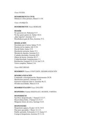 Véase NUERA.
DESOBEDIENCIA CIVIL
Obedecer a Dios primero, Daniel 3.1-30.
Véase ANARQUÍA.
DESOBEDIENTE Véase REBELDE.
DESOÍR
No quisieron oír, Nehemías 9.17.
No hay quien quiera oír, Salmo 142.4.
¿Qué importa?, Jeremías 15.5.
Desobedecen guía de Dios, Jeremías 37.2.
DESOLACIÓN
Desolados por el terror, Salmo 73.19.
Destino de los impíos, Job 15.34.
Día del Señor, Isaías 13.9.
Desolación nocturna, Isaías 15.1.
Morada de chacales, Jeremías 9.11.
Ciudades desoladas, Jeremías 48.9.
Objeto de horror, Jeremías 49.17.
Ciudad desolada, Lamentaciones 1.1.
Retribución, Ezequiel 25.12-14; Joel 3.19.
Terror completo, Nahum 2.10.
Véase OSCURIDAD.
DESORDEN Véanse CONFUSIÓN, DESORGANIZACIÓN.
DESORGANIZACIÓN
Condenado a desorganización, Deuteronomio 28.20.
Muchísimos pastores, Jeremías 12.10.
Guerreros tropiezan entre sí, Jeremías 46.12.
Olvidan necesidades, Marcos 8.14.
DESORIENTACIÓN Véase ENGAÑO.
DESPEDIDA Véanse DESENLACE, MUERTE, PARTIDA.
DESPERDICIO
Sacrificio desperdiciado, 1 Samuel 2.12-17.
David rehúsa beber, 2 Samuel 23.15-17.
Malgastar dinero de otros, Santiago 5.4-5.
DESPOTISMO
Despotismo egipcio, Éxodo 1.8-14; 5.8-9.
Hijo peor que padre, 1 Reyes 12.1-11.
Pueblo oprimido, Eclesiastés 4.1-3; Isaías 5.7.
Castigo al despotismo, Jeremías 25.11-14.
 